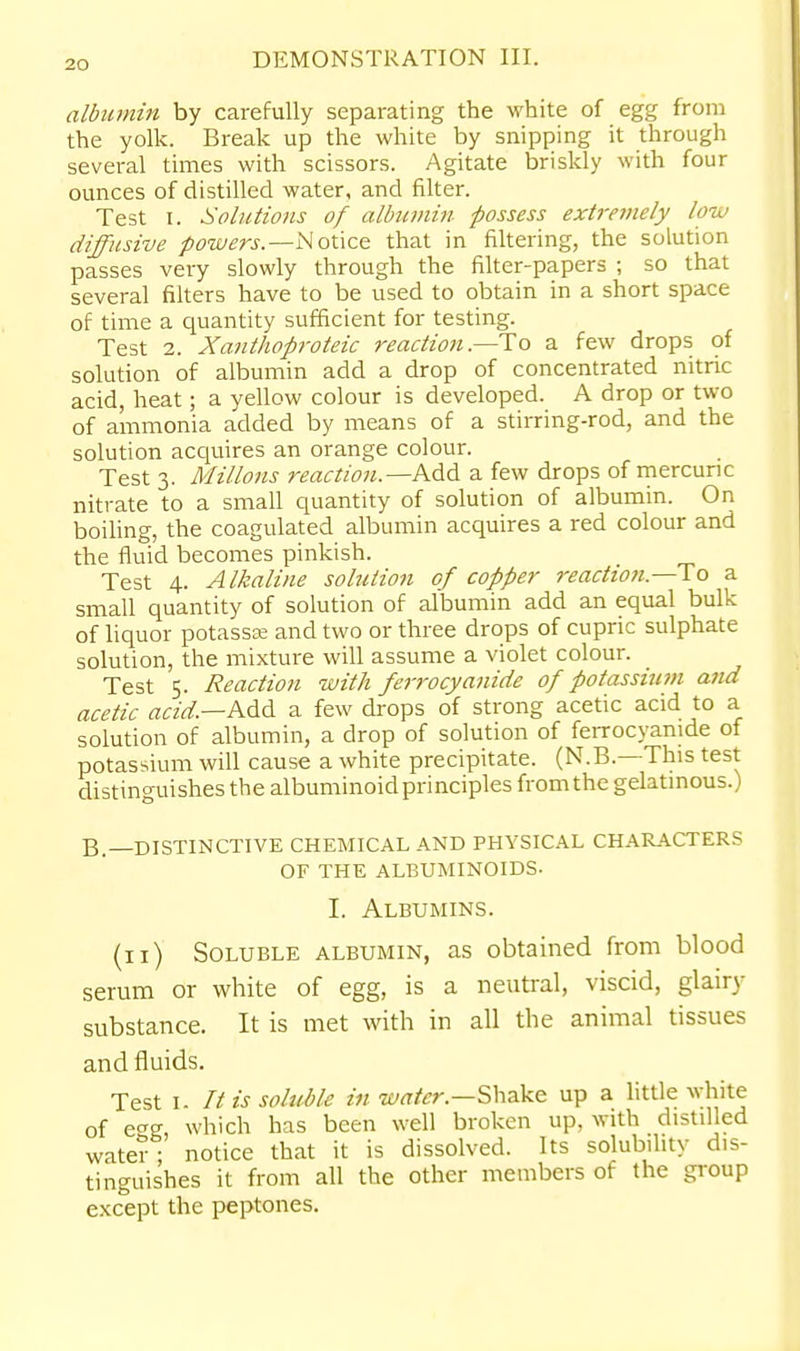 albumin by carefully separating the white of egg from the yolk. Break up the white by snipping it through several times with scissors. Agitate briskly with four ounces of distilled water, and filter. Test I. Solutions of albumin possess extjrmely low diffusive powers.—NoUce that in filtering, the solution passes very slowly through the filter-papers ; so that several filters have to be used to obtain in a short space of time a quantity sufficient for testing. Test 2. Xanthoproteic reaction—a few drops of solution of albumin add a drop of concentrated nitric acid, heat; a yellow colour is developed. A drop or two of ammonia added by means of a stirring-rod, and the solution accjuires an orange colour. Test 3. Millons reaction.—AM a few drops of mercuric nitrate to a small quantity of solution of albumin. On boiling, the coagulated albumin acquires a red colour and the fluid becomes pinkish. Test 4. Alkaline solution of copper reaction.—To a small quantity of solution of albumin add an equal bulk of liquor potassce and two or three drops of cupric sulphate solution, the mixture will assume a violet colour. Test 5. Reaction with ferrocyanide of potassium and acetic acid.—AM a few drops of strong acetic acid to a solution of albumin, a drop of solution of feiTOcyanide of potassium will cause a white precipitate. (N.B.—This test distinguishes the albuminoid principles from the gelatinous.) B.—DISTINCTIVE CHEMICAL AND PHYSICAL CHARACTERS OF THE ALBUMINOIDS. I. Albumins. (11) Soluble albumin, as obtained from blood serum or white of egg, is a neutral, viscid, glairy substance. It is met with in all the animal tissues and fluids. Test I. It is soluble in w^r/'^r.—Shake up a little white of e^g which has been well broken up, with distilled water; notice that it is dissolved. Its solubihty dis- tinguishes it from all the other members of the gi-oup e.\cept the peptones.