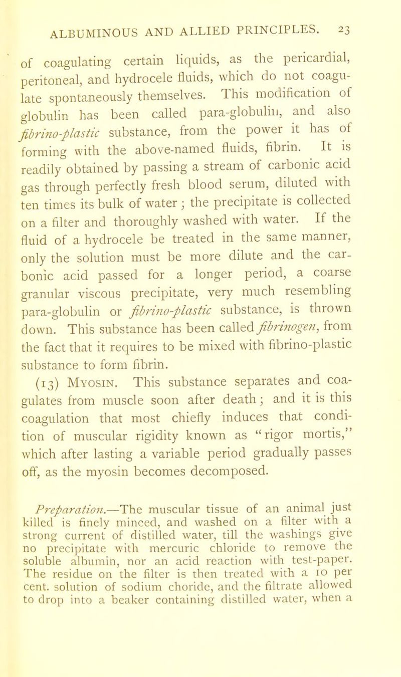 of coagulating certain liquids, as the pericardial, peritoneal, and hydrocele fluids, which do not coagu- late spontaneously themselves. This modification of globuhn has been called para-globuliu, and also fibrhio-plastic substance, from the power it has of forming with the above-named fluids, fibrin. It is readily obtained by passing a stream of carbonic acid gas through perfectly fresh blood serum, dikited with ten times its bulk of water ; the precipitate is collected on a filter and thoroughly washed with water. If the fluid of a hydrocele be treated in the same manner, only the solution must be more dilute and the car- bonic acid passed for a longer period, a coarse granular viscous precipitate, very much resembling para-globulin or fibrino-plastic substance, is thrown down. This substance has been called fibrinogen, from the fact that it requires to be mixed with fibrino-plastic substance to form fibrin. (13) Myosin. This substance separates and coa- gulates from muscle soon after death; and it is this coagulation that most chiefly induces that condi- tion of muscular rigidity known as rigor mortis, which after lasting a variable period gradually passes off, as the myosin becomes decomposed. Preparaiion.—The muscular tissue of an animal just killed is finely minced, and washed on a filter with a strong current of distilled water, tiU the washings give no precipitate with mercuric chloride to remove the soluble albumin, nor an acid reaction with test-paper. The residue on the filter is then treated with a 10 per cent, solution of sodium choride, and the filtrate allowed to drop into a beaker containing distilled water, when a
