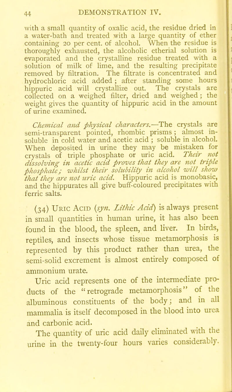 with a small quantity of oxalic acid, the residue dried in a water-bath and treated with a large quantity of ether containing 20 per cent, of alcohol. When the residue is thoroughly exhausted, the alcohoHc etherial solution is evaporated and the crystalline residue treated with a solution of milk of lime, and the resulting precipitate removed by filtration. The filtrate is concentrated and hydrochloric acid added; after standing some hours hippuric acid will crystallize out. The crystals are collected on a weighed filter, dried and weighed; the weight gives the quantity of hippuric acid in the amount of urine examined. Chemical and physical characters.—The crystals are semi-transparent pointed, rhombic prisms ; almost in- soluble in cold water and acetic acid ; soluble in alcohol. When deposited in urine they may be mistaken for crystals of triple phosphate or uric acid. Their not dissolving in acetic acid proves that they are not triple phosphate J whilst their sohcbility in alcohol will show that they are not uric acid. Hippuric acid is monobasic, and the hippurates all give buff-coloured precipitates with ferric salts. (34) Uric Acid {syn. Lithic Acid) is always present in small quantities in human urine, it has also been found in the blood, the spleen, and liver. In birds, reptiles, and insects whose tissue metamorphosis is represented by this product rather than urea, the semi-solid excrement is almost entirely composed of ammonium urate. Uric acid represents one of the intermediate pro- ducts of the retrograde metamorphosis of the albuminous constituents of the body; and in all mammalia is itself decomposed in the blood into urea and carbonic acid. The quantity of uric acid daily eliminated with the urine in the twenty-four hours varies considerably.