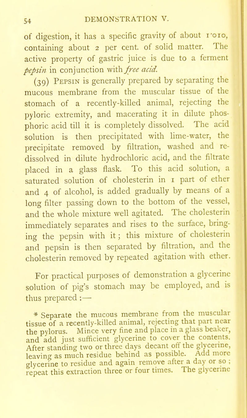of digestion, it has a specific gravity of about roio, containing about 2 per cent, of solid matter. Tlie active property of gastric juice is due to a ferment pepsin in conjunction with^r^i? acid. (39) Pepsin is generally prepared by separating the mucous membrane from the muscular tissue of the stomach of a recently-killed animal, rejecting the pyloric extremity, and macerating it in dilute phos- phoric acid till it is completely dissolved. The acid solution is then precipitated with lime-water, the precipitate removed by filtration, washed and re- dissolved in dilute hydrochloric acid, and the filtrate placed in a glass flask. To this acid solution, a saturated solution of cholesterin in i part of ether and 4 of alcohol, is added gradually by means of a long filter passing down to the bottom of the vessel, and the whole mixture well agitated. The cholesterin immediately separates and rises to the surface, bring- ing the pepsin with it; this mixture of cholesterin and pepsin is then separated by filtration, and the cholesterin removed by repeated agitation with ether. For practical purposes of demonstration a glycerine solution of pig's stomach may be employed, and is thus prepared :— * Separate the mucous membrane from the muscular tissue of a recently-killed animal, rejecting that part near the pylorus. Mince very fine and place in a glass beaker, and add just sufficient glycerine to cover the contents. After standing two or three days decant oft the glycerine, leaving as much residue behind as possible. Add more glycerine to residue and again remove after a day or so ; repeat this extraction three or four times. The glycermc
