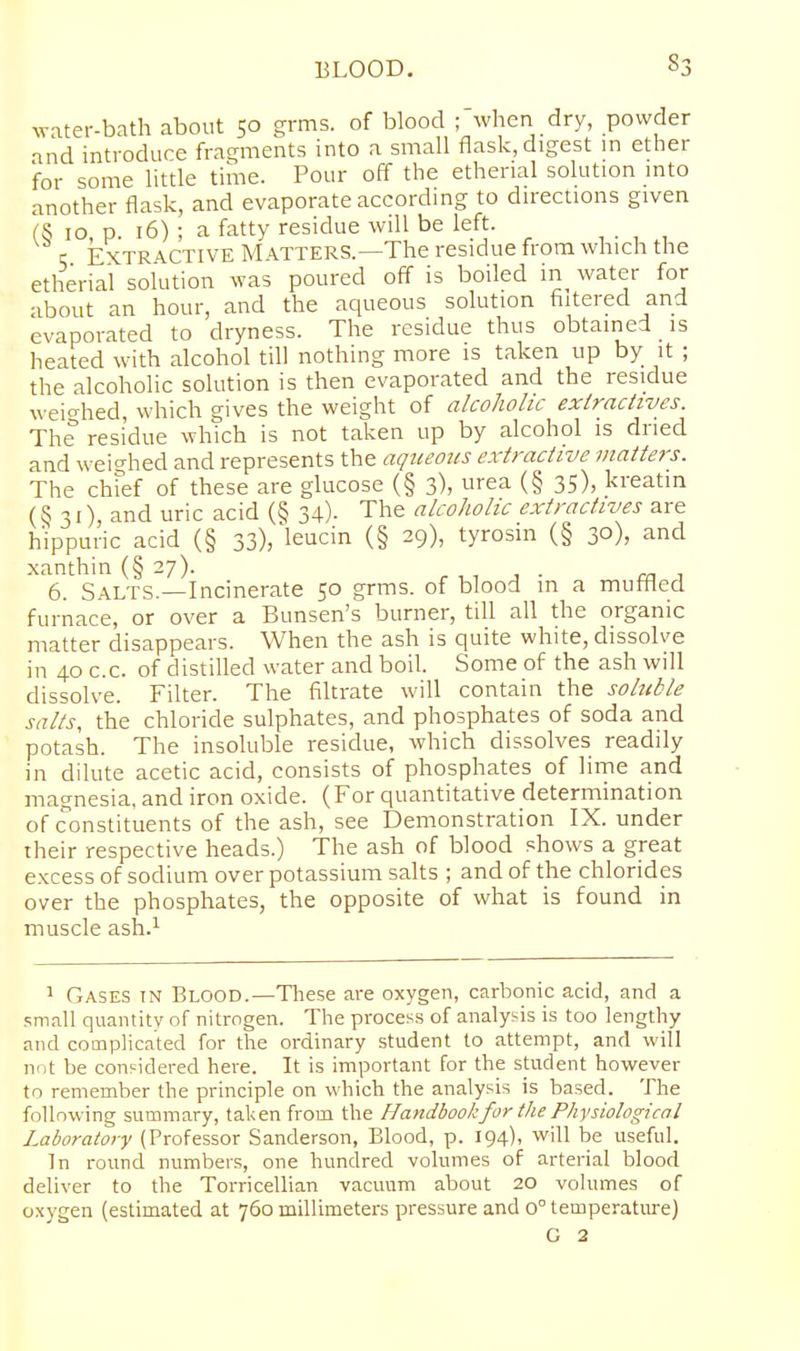 ^Y-ltel--bath about 50 s^rms. of blood ; when dry, powder and introduce fras^ments into a small flask, digest in ether for some little time. Pour off the ethenal solution into another flask, and evaporate according to directions given (S 10, p. 16) ; a fatty residue will be left. q Extractive Matters.—The residue from which the etherial solution was poured off is boiled in water for about an hour, and the aqueous solution filtered and evaporated to dryness. The residue thus obtained is heated with alcohol till nothing more is taken up by it ; the alcoholic solution is then evaporated and the residue weio-hed, which gives the weight of alcoholic exiraciives. The residue which is not taken up by alcohol is dried and weighed and represents the aqueous extractive matters. The chfef of these are glucose (§ 3), urea (§ 35), kreatin 31), and uric acid (§ 34). The alcoholic extractives are hippuric acid (§ 33), leucin (§ 29), tyrosin (§ 30), and xanthin (§ 27). r , i j ■ m a 6. Salts.—Incinerate 50 grms. of blood m a muffled furnace, or over a Bunsen's burner, till all the organic matter disappears. When the ash is quite white, dissolve in 40 c.c. of distilled water and boil. Some of the ash will dissolve. Filter. The filtrate will contain the soluble salts, the chloride sulphates, and phosphates of soda and potash. The insoluble residue, which dissolves readily in dilute acetic acid, consists of phosphates of lime and magnesia, and iron oxide. (For quantitative determination of constituents of the ash, see Demonstration IX. under their respective heads.) The ash of blood shows a great excess of sodium over potassium salts ; and of the chlorides over the phosphates, the opposite of what is found in muscle ash.i ^ Gases tn Blood.—These are oxygen, carbonic acid, and a small quantity of nitrogen. The process of analysis is too lengthy and complicated for the ordinary student to attempt, and will not be considered here. It is important for the student however to remember the principle on which the analysis is based. The following summary, taken from the Handbook for the Physiological Laboratory (Professor Sanderson, Blood, p. 194), will be useful. In round numbers, one hundred volumes of arterial blood deliver to the Torricellian vacuum about 20 volumes of oxygen (estimated at 760 millimeters pressure and 0° temperatiu-e) G 2
