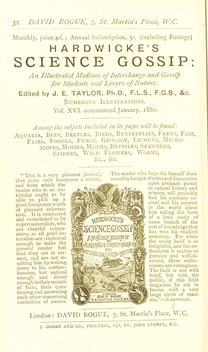 Monthly, price 4r/, ; Annual Subscription, 5^. (including Postage) HARDWICKE'S SCIENCE GOSSIP: An Illustrated Meditcm of Inte7xliange and Gossip fo7' Students and Lovers of Nature. Edited by J. E. TAYLOR, Ph.D., F.L.S., F.G.S., &c. Numerous Illustrations. Vol. XVI. commenced January, 1S80. A inong the subjects included in its pages will be found: Aquaria, Bees, Beetles, Birds, Butterflies, Ferns, Fish, Flies, Fossils, Fungi, Geology, Lichens, Micro- scopes, Mosses, Moths, Reptiles, Seaweeds, Spiders, V/ild Flowers, ^VoRMS, iS:c., &c. This is a very pleasant that costs only fourpence a and from which the reader who is no na- turalist ought to be able to pick up a good fourpenny-worth of pleasant informa- tion. It is conducted and contributed to by expert naturalists, who are cheerful compa- nions, as all good na- turalists are ; technical enough to make the general reader feel that they are in ear- nest, and are not in- sulting him by writing down to his corripre- hension, but natural enough and direct enough in their records of facts, their ques- tioning and answering each other concerning curiosities of nature. journal. The reader who rr.onlh, monthly budget buys for himself their of notes and discussions upon pleasant points in natural history and science, will probably find his curiosity ex- cited and his interest in the world about him taking the form of a little study of some branch of the sort of knowledge that has won his readiest attention. For when the study itself is so delightful, and the en- thusiasm it excites so genuine and well-di- rected, these enthu- siasms are contagious. The fault is not with itself, but with the public, if this little magazine be not in favour with a very large circle of read- ers.—Examiner, London: DAVID BOGUE, 3, St. Martin's Place, ^V.C. J. OGDEN AND CO., PRINTERS, 1/2. ST. JOH.N STREET, E.C.