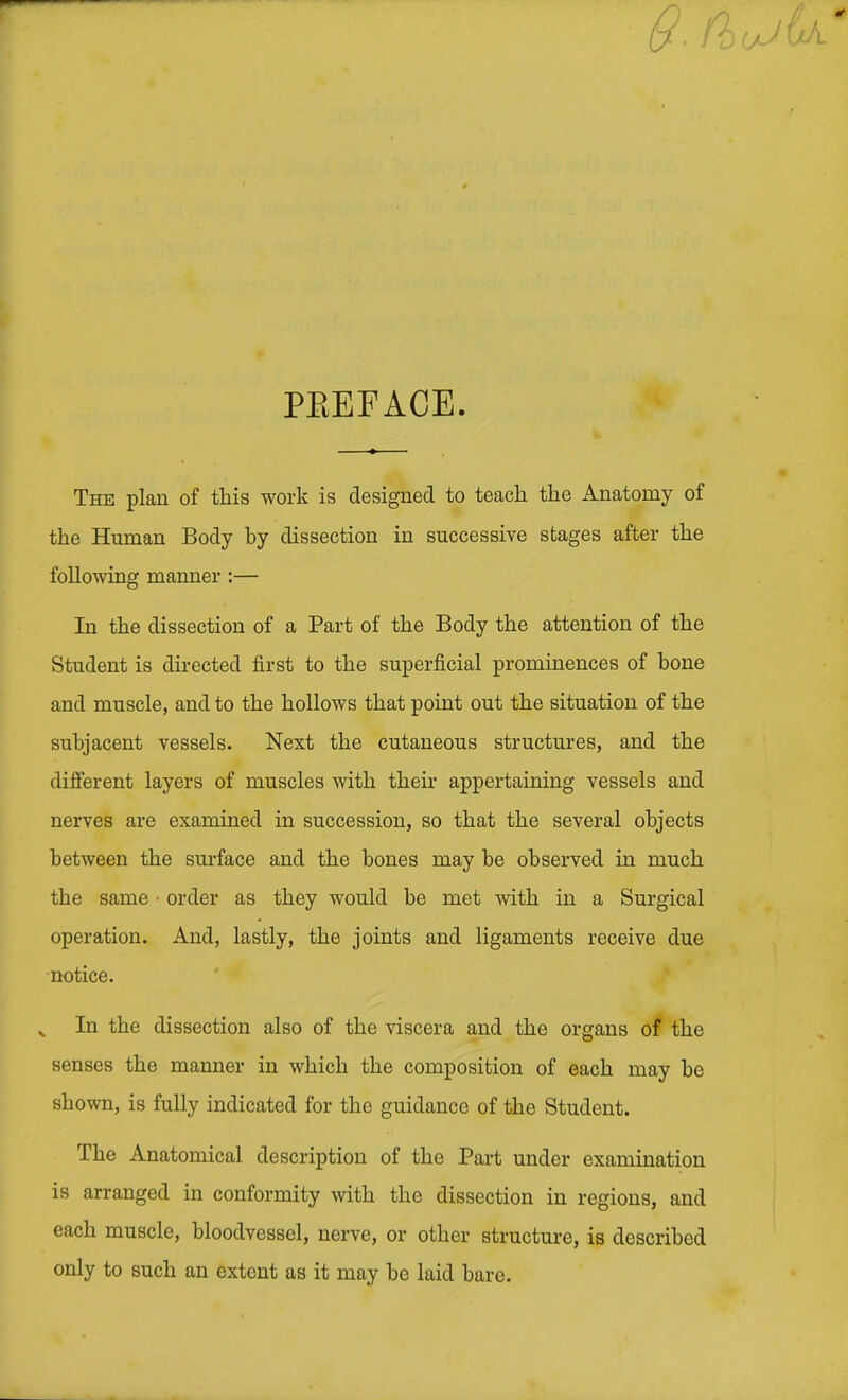 PEEFACE. The plan of this work is designed to teach the Anatomy of the Human Body by dissection in successive stages after the following manner :— In the dissection of a Part of the Body the attention of the Student is directed first to the superficial prominences of bone and muscle, and to the hollows that point out the situation of the subjacent vessels. Next the cutaneous structures, and the different layers of muscles with their appertaining vessels and nerves are examined in succession, so that the several objects between the surface and the bones may be observed in much the same • order as they would be met with in a Surgical operation. And, lastly, the joints and ligaments receive due notice. In the dissection also of the viscera and the organs of the senses the manner in which the composition of each may be shown, is fully indicated for the guidance of the Student. The Anatomical description of the Part under examination is arranged in conformity with the dissection in regions, and each muscle, bloodvessel, nerve, or other structure, is described only to such an extent as it may be laid bare.