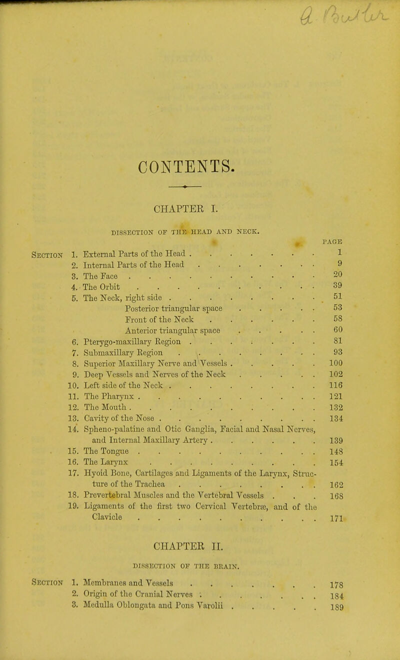 CONTENTS. CHAPTER I. DISSECTION OF THE HEAD AND NECK, 0 PAGE Section 1. External Parts of the Head 1 2. Internal Parts of the Head 9 3. The Face 20 4. The Orbit 39 5. The Neck, right side 51 Posterior triangular space 53 Front of the ITeck 58 Anterior triangukr space . . . . . 60 6. Pterygo-maxillary Region ....... 81 7. Submaxillary Region 93 8. Sux^erior Maxillary Nerve and Vessels 100 9. Deep Vessels and Nei-ves of the Neck 102 10. Left side of the Neck 116 11. The Pharynx 121 12. The Mouth 132 13. Cavity of the Nose 134 14. Spheno-palatine and Otic Ganglia, Facial and Nasal Nerves, and Internal MaxUlary Artery, . . . . .139 15. The Tongue 148 16. The Larynx 154 17. Hyoid Bone, Cartilages and Ligaments of the Larynx, Struc- ture of the Trachea 162 18. Prevertebral Muscles and the Vertebral Vessels . . . 168 19. Ligaments of the first two Cervical Vertebraj, and of the Clavicle 171 CHAPTER II. dissection of the brain. Section 1. Membranes and Vessels 178 2. Origin of the Cranial Nerves ; 184 3, Medulla Oblongata and Pons Varolii 189