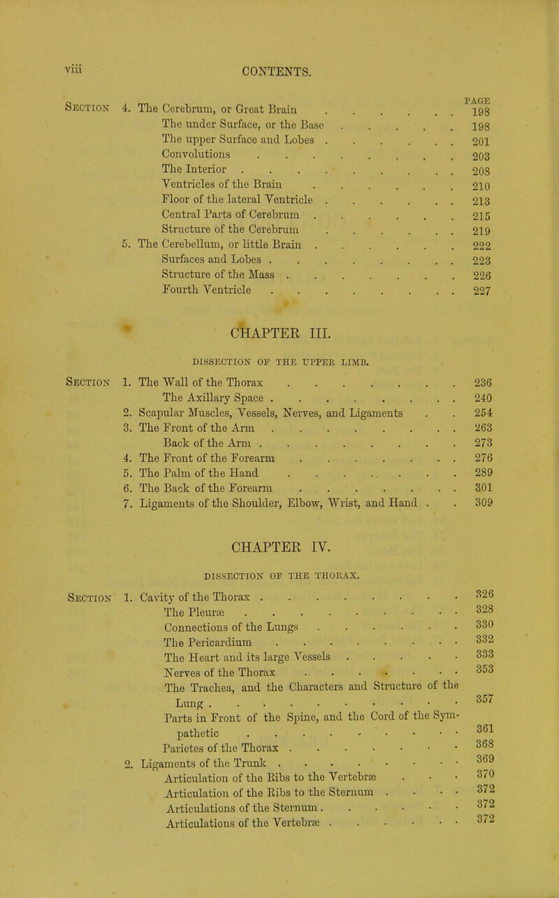 SjiiCTiON 4. The Cerebrum, or Great Brain 198 The under Surfaee, or the Base 198 The upper Surface and Lobes 201 Convolutions 203 The Interior 208 Ventricles of the Brain 210 Floor of the lateral Ventricle 213 Central Parts of Cerebruni 215 Structure of the Cerebrum 219 5. The Cerebellum, or little Brain 222 Surfaces and Lobes 223 Structure of the Mass 226 Fourth Ventricle 227 • CHAPTER III. DISSECTION OF THE UPPER LIMB. Section 1. The Wall of the Thorax 236 The Axillary Space 240 2. Scapular Muscles, Vessels, Nerves, and Ligaments . . 254 3. The Front of the Arm 263 Back of the Arm 273 4. The Front of the Forearm 276 5. The Palm of the Hand . . . ... . .289 6. The Back of the Forearm 301 7. Ligaments of the Shoulder, Elbow, Wrist, and Hand . . 309 CHAPTER IV. dissection of the thorax. Section 1. Cavity of the Thorax The Pleuraj 328 Connections of the Lungs 330 The Pericardium 332 The Heart and its large Vessels 333 Nerves of the Thorax 353 The Trachea, and the Characters and Sti-ucture of the Lung ^^^ Parts in Front of the Spine, and the Cord of the Sym- pathetic Parietes of the Thorax 368 2. Ligaments of the Trunlc Articulation of the Ribs to the Vertobra5 ... 370 Articulation of the Ribs to the Sternum . ■ . . 372 Articulations of the Sternum 372 Articulations of the Vertebra 372