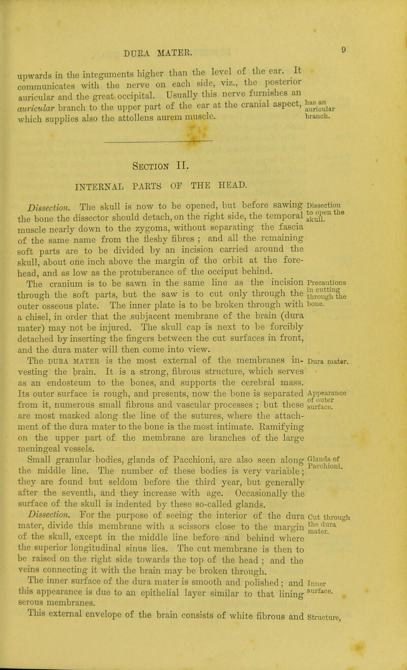 DURA MATER. upwards in tho integuments higher than the level of the ear. It communicates with the nerve on each fiidc, viz., the postenor auricular and the great occipital. Usually tliis nerve furnishes an auricular branch to the upper part of the ear at the cranial aspect, h';«.a^j^^ wliich supplies also the attoUens aurem muscle. brancii. Section II. INTERNAL PARTS OF THE HEAD. Dissection. The skull is now to bo opened, but before sawing Dissectim the bone the dissector should detach, on the right side, the temporal ^^^^^ muscle nearl)' down to the zygoma, Avithout separating the fascia of the same name from the Heshy fibres ; and all the remaining soft parts are to be divided by an incision carried around the skull, about one inch above the margin of the orbit at the fore- head, and as low as the protuberance of the occiput behind. The cranium is to be sawn in the same line as the incision Precautions through the soft parts, but the saw is to cut only tlu-ough the y,rogjfiie outer osseous plate. The inner plate is to be broken through with i)oiie. a chisel, in order that the .subjacent membrane of the brain (dm-a mater) may not be injured. The skull cap is next to be forcibly detached by inserting the fingers between the cut surfaces in fi'ont, and the dura mater will then come into view. The DURA MATER is the most external of the membranes in- Dura mater, vesting the brain. It is a strong, fibrous structure, which serves as an endosteum to the bones, and supports the cerebral mass. Its outer surface is rough, and presents, now the bone is separated Aprearance fi'om it, numerous small fibrous and vascular processes ; but these sui-face. are most madced along the line of the sutures, where the attach- ment of the dura mater to the bone is the most intimate. Ramifying on the upper part of the membrane are branches of the large meningeal vessels. Small granular bodies, glands of Pacchioni, are also seen alono: Glands of . Pacchioni the middle line. The number of these bodies is very variable; they are found but seldom before the third year, but generally after the seventh, and they increase with age. Occasionally the surface of the skull is indented by these so-called glands. Dissection. For the purpose of seeing the interior of the dura cut tlu-ough mater, divide this membrane with a scissors close to the margin Ji'.jty'' of the skull, except in the middle line before and behind where the superior longitudinal sinus lies. The cut membrane is then to be raised on the right side towards the top of the head ; and the veins connecting it witli the brain may be broken through. The inner surface of the dura mater is smooth and polished; and inner this appearance is due to an epithelial layer similar to that lining serous membranes. Tliis external envelope of the brain consists of white fibrous and Structure.