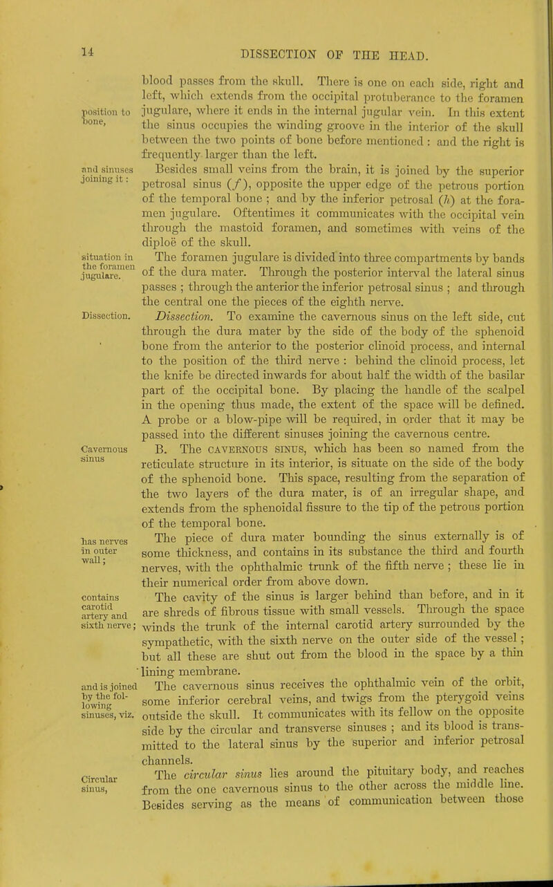 position to Done, and sinuses joining it: situation in the foramen jugulare. Dissection. Cavernous sinus lias nerves in outer wall; contains carotid artery and sixth nerve; and is joined ■by the fol- lowing sinuses, \'iz. Circular sinus, blood passes from the kIcuII. Tliere is one on each side, right and left, which extends from the occipital protuberance to the foramen jugulare, where it ends in the internal jugular vein. In this extent the sinus occupies the winding groove in the interior of the skull between the two points of bone before mentioned : and the right is fi'equently larger than the left. Besides small veins from the brain, it is joined bj-- the superior petrosal sinus (/), opposite the upper edge of the petrous portion of the temporal bone ; and by the inferior petrosal (h) at the fora- men jugulare. Oftentimes it communicates with the occipital vein through the mastoid foramen, and sometimes with veins of the diploe of the skull. The foramen jugulare is divided into three compartments by bands of the dura mater. Through the posterior interval the lateral sinus passes ; through the anterior the inferior petrosal sinus ; and through the central one the pieces of the eighth ner^^e. Dissection. To examine the cavernous sinus on the left side, cut through the dura mater by the side of the body of the sphenoid bone fi'om the anterior to the posterior clinoid process, and internal to the position of the third nerve : behind the clinoid process, let the knife be directed inwards for about half the width of the basilar part of the occipital bone. By placing the handle of the scalpel in the opening thus made, the extent of the space will be defined. A probe or a blow-pipe ynW be required, in order that it may be passed into the different sinuses joining the cavernous centre. B. The CAVERNOUS SINUS, which has been so named from the reticulate structure in its interior, is situate on the side of the body of the sphenoid bone. This space, resulting from the separation of the two layers of the dura mater, is of an irregular shape, and extends from the sphenoidal fissure to the tip of the petrous portion of the temporal bone. The piece of dura mater bounding the sinus externally is of some thickness, and contains in its substance the third and fourth ner^-^es, with the ophthalmic trunk of the fifth nerve ; these lie in their numerical order from above down. The ca^aty of the sinus is larger behind than before, and in it are shi-eds of fibrous tissue with small vessels. Through the space winds the trunk of the internal carotid artery surrounded by the sympathetic, with the sixth nerve on the outer side of the vessel; but all these are shut out from the blood in the space by a thin lining membrane. The cavernous sinus receives the ophthalmic vein of the orbit, some inferior cerebral veins, and twigs fi-om the pterj'goid veins outside the skull. It communicates with its fellow on the opposite side by the circular and transverse sinuses ; and its blood is trans- mitted to the lateral sinus by the superior and inferior petrosal channels. The circular sinus lies around the pituitary body, and reaches from the one cavernous sinus to the other across the middle Ime. Besides serving as the means of communication between those