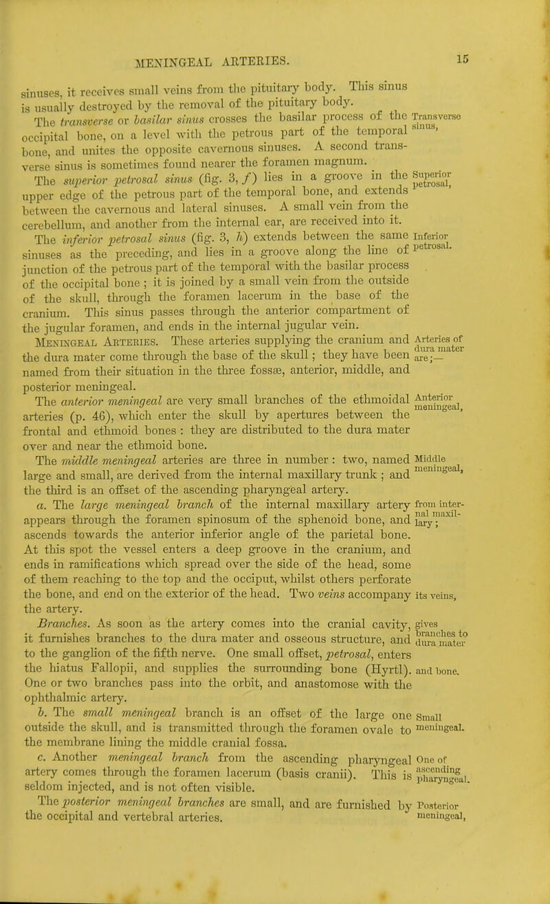MENINGEAL ARTERIES. sinuses, it receives small veins from the pituitary body. This sinus is usually destroyed by the removal of the pituitary body. The transverse or basilar sinus crosses the basilar process of the Tnuisverse occipital bone, on a level with the petrous part of the temporal ' bone, and unites the opposite cavernous sinuses. A second trans- verse sinus is sometimes found nearer the foramen magnum. The superior petrosal sirms (fig. 3, /) lies in a groove in the Snpenm- upper edge of the petrous part of the temporal bone, and extends between the cavernous and lateral sinuses. A small vein from the cerebellum, and another fi-om the internal ear, are received into it. The infm-ior petrosal sinus (fig. 3, h) extends between the same inforior sinuses as the precedmg, and lies in a groove along the line of • junction of the petrous part of the temporal with the basilar process of the occipital bone ; it is joined by a small vein fi'om the outside of the skull, through the foramen lacerum in the base of the cranium. This sinus passes through the anterior compartment of the jugular foramen, and ends in the internal jugular vein. Meningeal Akteries. These arteries supplying the cranium and the dura mater come through the base of the skull; they have been IJef— named from their situation in the thi-ee foss£e, anterior, middle, and posterior meningeal. The anterior meningeal are veiy small branches of the ethmoidal Anterior arteries (p. 46), which enter the skull by apertures between the frontal and ethmoid bones : they are distributed to the dura mater over and near the ethmoid bone. The middle meningeal arteries are three in number : two, named Middle large and small, are derived from the internal maxillary ti-unk ; and ''^'seal, the third is an offset of the ascending pharyngeal artery. a. The large meningeal hrancli of the internal maxillary artery from inter- appears through the foramen spinosum of the sphenoid bone, and il^y''^^ ascends towards the anterior inferior angle of the parietal bone. At this spot the vessel enters a deep groove in the cranium, and ends in ramifications which spread over the side of the head, some of them reaching to the top and the occiput, whilst others perforate the bone, and end on the exterior of the head. Two veins accompany its veins, the artery. Branches. As soon as the artery comes into the cranial cavity, gives it furnishes branches to the dura mater and osseous structure, and dm-a'iualer' to the ganglion of the fifth nerA'^e. One small offset, petrosal, entei's the hiatus Fallopii, and supplies the suiTOunding bone (Hyrtl). and bone. One or two branches pass into the orbit, and anastomose with tlie ophthalmic artery. h. The small meningeal branch is an offset of the large one small outside the skull, and is transmitted through the foramen ovale to meningeal, the membrane lining the middle cranial fossa. c. Another meningeal hrancli from the ascending pharyno-eal One of artery comes through the foramen lacerum (basis cranii). Thi^^s is 'i,i'aSfai seldom injected, and is not often visible. ' ° The p)osterior meningeal branches are small, and are furnished by Posterior the occipital and vertebral arteries. meningeal,