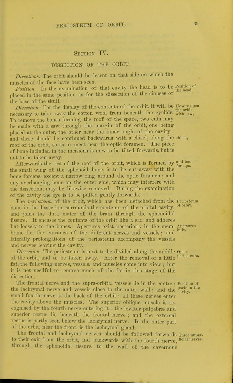 PERIOSTEUM OF ORBIT, Section IV. DISSECTION OF THE ORBIT. Directions. The orbit should be Icamt on that side on whicli the muscles of the face have been seen. Position. In the examination of that cavity the head is to be r;'s>tw'^of placed in the same position as for the dissection of the sinuses of the base of the skull. Dissection. For the display of the contents of the orbit, it will be ^ow to open necessary to take away the cotton wool fi-om beneath the eyelids, ^aw, To remove the bones forming the roof of the space, two cuts may be made with a saw through the margin of the orbit, one being placed at the outer, the other near the inner angle of tlie cavity ; and these should be continued backwards with a chisel, along the t-hisel, roof of the orbit, so as to meet near the optic foramen. The piece of bone included in the incisions is now to be tilted forwards, but is not to be taken away. Afterwards the rest of the roof of the orbit, which is formed by '^^^^^°^]'' the small -wing of the sphenoid bone, is to be cut away with the bone forceps, except a naiTOw ring around the optic foramen ; and any overhanging bone on the outer side, which may interfere ■with the dissection, may be likewse removed. During the examination of the cavity the eye is to be pulled gently forwards. The periosteum of the orbit, which has been detached fi-om the Periosteum bone in the dissection, sm-rounds the contents of the orbital cavity, °^ and joins the dura mater of the brain through the sphenoidal fissure. It encases the contents of the orbit like a sac, and adheres but loosely to the bones. Apertures exist posteriorly in the mem- Apertures brane for the entrance of the different nerves and vessels ; and ^ * laterally prolongations of the periosteum accompany the vessels and nerves leaving the cavity. Dissection. Tlie periosteum is next to be divided along the middle Open of the orbit, and to be taken away. After the removal of a little Periosteum, fat, the following nerves, vessels, and muscles come into Aaew ; but it is not needful to remove much of the fat in this stage of tlie di.ssection. The frontal neiwe and the supra-orbital vessels lie in the centre ; Position of the lachrymal nerve and vessels close to the outer wall; and the cavitv. small fourth nerve at the back of the orbit : all these nerves enter the cavity above the muscles. The superior oblique muscle is re- cognised by the fourth neiwe entering it: the levator palpebral and superior rectus lie beneath the frontal nerve ; and the external rectus is partly seen below the lachrymal nerve. In the outer part of the orbit, near the front, is the lachrymal gland. The frontal and lachrymal nerves should be followed forwards Trace super- to their exit from the orbit, and backwards with the fourth nerve, ei'ves. tlirough the sphenoidal fissure, to the wall of the cavernous