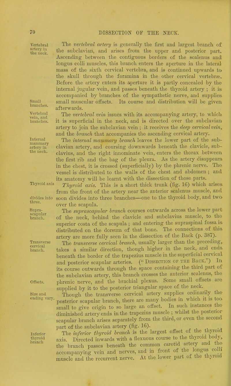 Vertebral nrteiy in tlie neck. SiiifUI branches. Vertebriil vein, and bi-anclies. Internal manmiary artery iu tlie ueck. Thyroid axis tlivides into three. Suijra- scapiilar branch. Transverse cer\acal branch. Offsets. Size and ending vaiy Inferior tliyroid branch The vertehral arto'y is generally the first and largest brancli of the subclavian, and aiises from the upper and posterior part. Ascending between the contiguous borders of the scalenus and longus colli muscles, this branch enters the aperture in the lateral mass of the sixth cer^'ical vertebra, and is continued upwards to the skull through the foramina in the other cervical vertebrfc. Before the artery enters its aperture it is partly concealed by the internal jugular vein, and passes beneath the thyroid artery ; it is accompanied by branches of the sympathetic nei-ve, and supplies, small muscular offsets. Its course and distribution will be givert afterwards. The vertehral vein issu6s with its accompanying arteiy, to whicli it is superficial in the neck, and is directed over the subclavian artery to join the subclavian vein ; it receives the deep cei-vicalvein^ and the hranch that accompanies the ascending cervical artery. The internal mammary irancJi leaves the lower part of the sub- clavian artery, and coursing downwards beneath the clavicle, sub- clavius, and the right innominate vein, enters the thorax between the first rib and the bag of the pleura. As the artery disappeara in the chest, it is crossed (superficially) by the phrenic nerve. The vessel is distributed to the walls of the chest and abdomen ; and its anatomy will be learnt with the cUssection of those parts. Thyroid axis. Tliis is a short thick trunk (fig. 16) wliich arises fi-om the fi-ont of the arteiy near the anterior scalenus muscle, and soon di-^ddes into three branches—one to the thyroid body, and two> over the scapula. The suprascapular hrancli com'ses outwards across the lower part of the neck, behind the clavicle and subclavius muscle, to the superior costa of the scapula ; and entering the supraspinal fossa is distributed on the dorsum of that bone. The connections of this artery are more fully seen m the dissection of the Back (p. 387). The transverse cervical hrcmch, usually larger than the preceding, takes a similar direction, though higher in the neck, and ends beneath the border of the trapezius muscle in the superficial cervical and posterior scapular ai-teries. ( Dissection ov the Back.) In its course outwards through the space containing the thkd part of the subclavian artery, tins branch crosses the anterior scalenus, tho phrenic nerve, and the brachial plexus. Some small offsets are supplied by it to the posterior triangular space of the neck. Though the transverse cer^dcal artery supplies ordinarily the posterior scapular branch, there are many bodies in which it is toa small to give origin to so large an offset. In such mstances tho diminished artery ends in the trapezius muscle ; whilst the posterior scapular branch arises separately fi'om the tliird, or even the second part of the subclavian artery (fig. 16). The inferior thyroid branch is the largest offset of the thyroid axis. Directed inwards with a flexuous com-se to the thyroid body, the branch passes beneath the common carotid artery and the accompanying vein and nen^es, and in front of the longus colli muscle and the rccun-ent nerve. At the lower part of the thyroid