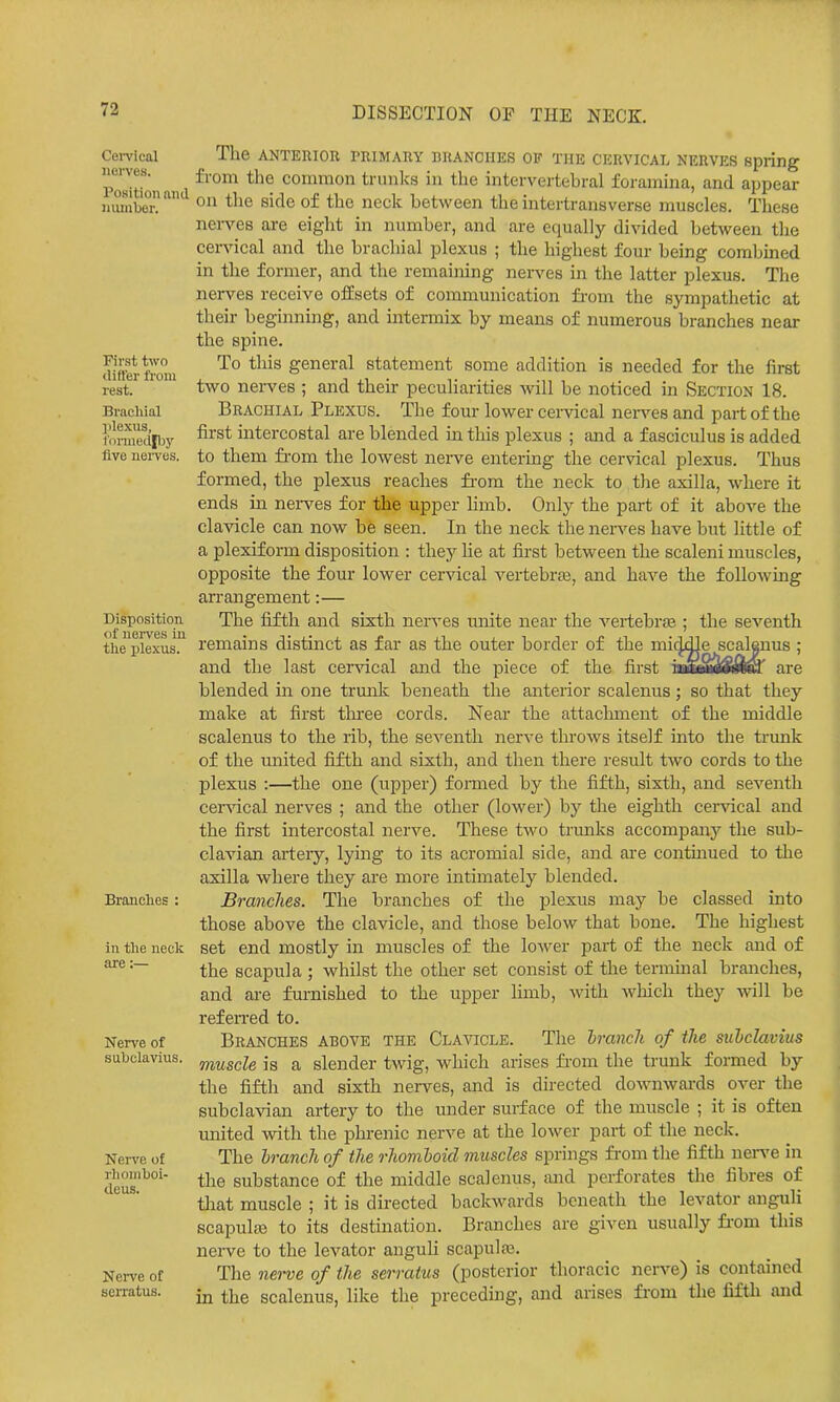 Cei-vlcal nerves. Position and niunber. First two differ from rest. Brachial jilexus, 1'onnedpjy five nerves. Disposition of nerves in the plexus. Branches : in the neck are:— Nerve of subclavius. Ner\'e of rhoinboi- deus. Nci-ve of serratus. The ANTEnioR primary branches of the cervical nerves spring from the common trunks in the intervertebral foramina, and appear on the side of the neck between the intertransverse muscles. Tliese nen'es are eight in number, and are equally divided between the cervical and the brachial plexus ; the highest four bemg combined in the former, and the remaining nerves in the latter plexus. The nerves receive offsets of communication fi-om the sympathetic at their beginning, and intermix by means of numerous branches near the spine. To this general statement some addition is needed for the first two nei-ves ; and their peculiarities will be noticed in Sectiok 18. Brachial Plexus. The four lower cervical nen^es and part of the first intercostal are blended m this plexus ; and a fasciculus is added to them fi-om the lowest nerve entering the cervical plexus. Thus formed, the plexus reaches fi-om the neck to the axilla, where it ends ill nei-ves for the upper limb. Only the part of it above the clavicle can now be seen. In the neck the nen^es have but little of a plexiform disposition : they he at first between the scaleni muscles, opposite the four lower cervical vertebras, and have the following an-angement:— The fifth and sixth nerves unite near the vertebrse ; the seventh remains distinct as far as the outer border of the mitMle scalenus ; and the last cervical and the piece of the first mSmmfmm^ are blended in one trunk beneath the anterior scalenus; so that they make at first thi-ee cords. Near the attachment of the middle scalenus to the rib, the seventh nerve throws itself mto the trunk of the miited fifth and sixth, and then there result two cords to the plexus :—the one (upper) formed by the fifth, sixth, and seventh cervical nerves ; and the other (lower) by the eighth cendcal and the first intercostal nerve. These two trunks accompany the sub- clavian arteiy, lying to its acromial side, and are continued to the axilla where they are more intimately blended. Branches. The branches of the plexus may be classed into those above the clavicle, and those below that bone. The highest set end mostly in muscles of the lower part of the neck and of the scapula ; whilst the other set consist of the termuial branches, and are furnished to the upper limb, with which they will be refeiTcd to. Branches above the Clavicle. The hranch of the subclavius muscle is a slender twig, which arises fi-om the trunk formed by the fifth and sixth nerves, and is directed downwards over the subclavian artery to the under surface of the muscle ; it is often united with the phrenic nerve at the lower part of the neck. The hranch of the rhomboid muscles springs from the fifth nerve in the substance of the middle scalenus, mid perforates the fibres of tliat muscle ; it is directed backwards beneath the levator anguli scapuljB to its destination. Branches are given usually fi-om this nerve to the levator anguH scapulas. The nerve of the serratus (posterior thoracic nerve) is contained in the scalenus, like the preceding, and arises from the fifth and