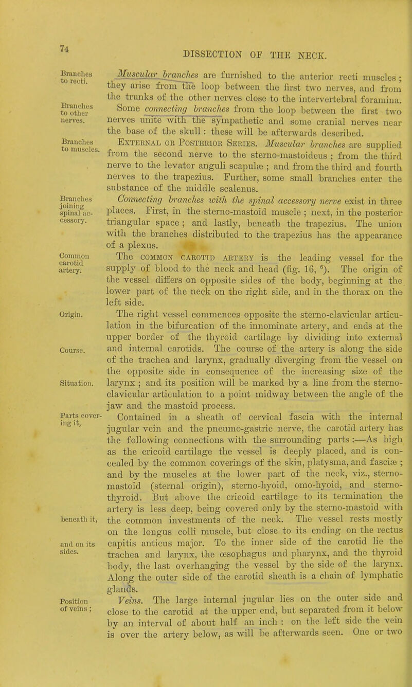 DISSECTION OF TUE NECK. IBranches to recti. 13rmu;lics to otlier nerves. Brandies to muscles. Branehe.s joining spinal ac- cessory. Common carotid artery. Origin. Course. Situation. Pai-ts cover- ing it. beneath it, and on its sides. Position of veins; Muscular hrcmches are furnished to the anterior recti muscles; they ni-ise fronTiire loop between tlie first two nerves, and from the trunks of the other nerves close to the intei-\'ertebrai foramina. Some connecting hranches from the loop between the first two nerves inuie'with the sympathetic and some cranial nerves near the base of the skull : these will be aftenvards described. External or Postkrior Seriks. Muscular hranches are supplied fi-om the second nerve to the sterno-mastoideus ; from the third nerve to the levator anguli scapuhe ; and fi-om the third and fourth nerves to the trapezius. Further, some small branches enter the substance of the middle scalenus. Connectincj hranches with the sjnnal accessory nerve exist in three places. First, in the sterno-mastoid muscle ; next, in the posterior triangular space ; and lastly, beneath the trapezius. The union with the branches distributed to the trapezius has the appearance of a plexus. The COMMON CAROTID ARTERY is the leading vessel for the supply of blood to the neck and head (fig. 16, The origin of the vessel differs on opposite sides of the body, beginning at the lower part of the neck on the right side, and in the thorax on the left side. The riglit vessel commences opposite the stemo-claAacular articu- lation in the bifurcation of the innomhiate arterj', and ends at the upper border of the thyroid cartilage by dividmg into external and internal carotids. The coiu-se of the arteiy is along the side of the trachea and larjmx, gradually diverging fi-om the vessel on the opposite side in consequence of the m creasing size of the larynx ; and its position will be marked by a line fi-om the sterno- cla-vicular articulation to a point midway between the angle of the jaw and the mastoid process. Contained in a sheath of cenncal fascia with the internal jugular vein and the pneumo-gastric nerve, the carotid artei-y has the following connections with the surrounding parts :—As high as the cricoid cartilage the vessel is deeply placed, and is con- cealed by the common coverings of the skin, platysma, and fascia? ; and by the muscles at the lower part of the neck, viz., sterno- mastoid (sternal origin), stemo-hyoid, omo-hyoid, and sterno- thyroid. But above the cricoid cartilage to its termmation the artery is less deep, being covered only by the sterno-mastoid with the common investments of the neck. The vessel rests mostly on the longus colli muscle, but close to its ending on the rectus capitis anticus major. To the inner side of the carotid He the trachea and larynx, the oesophagus and pharynx, and the thyroid body, the last overhanging the vessel by the side of the lai-jmx. Along the outer side of the carotid sheath is a chain of lymphatic glands. Veins. The large internal jugular lies on the outer side and close to the carotid at the upper end, but separated fi-om it below by an interval of about half an inch : on the left side the vein is over the artery below, as will be afterwards seen. One or two