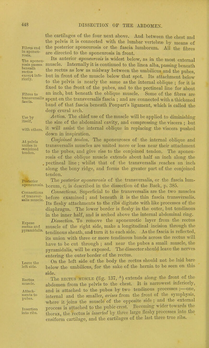 Fibres end in aponeu- rosis. The aponeu- rosis jiasses beneatli rectus except infe- riorly. Fibres to traiisversalis fascia. Use by itself, witli otliers. At iielvis unites in conjoined tendon. Polterior aponeurosis. Connections of ti'ansver- salis muscle. Expose rectus and pjTamidalis. Leave tlio left side. Eectus muscle. Attacli- ments to pubes. Insertion into ribs. the cartilages of the four next above. And between the chest and the pelvis it is connected with the lumbar vertebrtc by means of the posterior aponeurosis or the fascia lumborum. All the fibres are directed to the aponeurosis in front. Its anterior axmieurosis is widest below, as in the most external muscle. Internally it is continued to the linea alba, passing beneath the rectus as low as midway between the umbilicus and the pubes, but in front of the muscle below that spot. Its attachment below to the pelvis is nearly the same as the internal oblique ; for it is fixed to the front of the pubes, and to the pectineal line for about an mch, but beneath the oblique muscle. Some of the fibres are spent on the transversalis fascia ; and are connected with a thickened band of that fascia beneath Poupart's ligament, which is called the deep crm-al arch. Action. The chief use of the muscle will be applied to diminishing the size of the abdominal cavity, and compressing the viscera ; but it will assist the internal oblique in replacing the viscera pushed down in inspiration. Conjoined tendon. The aponeuroses of the internal oblique and transversalis muscles are united more or less near their attachment to the pubes, and give rise to the conjoined tendon. The aponeu- rosis of the oblique muscle extends about half an inch along the pectineal line ; whilst that of the transversalis reaches an inch along the bony ridge, and forms the greater part of the conjoined tendon. The posterior axjoneurosis of the transversalis, or the fascia lum- borum, c, is described in the dissection of the Back, p. 385. Connections. Superficial to the transversalis are the two muscles before examined ; and beneath it is the thin fascia transversalis. Its fleshy attachments to the ribs digitate with hke processes of the diapliragm. The lower border is fleshy in the outer, but tendinous in the inner half, and is arched above the internal abdominal ring. Dissection. To remove the aponeurotic layer fi-om the rectus muscle of the right side, make a longitudinal incision through the tendinous sheath, and turn it to each side. As the fascia is reflected, its union with tlu-ee or more tendinous bands across the rectus will have to be cut through ; and near the pubes a small muscle, the pyramidalis, will be exposed. The dissector shoidd leave the nen-es entering the outer border of the rectus. On the left side of the body the rectus should not be laid bare below the umbilicus, for the sake of the hernia to be seen on this side. The EECTTJS MUSCLE (fig. 137, ^) extends along the fi'ont of the abdomen from the pelvis to the chest. It is narrowest iuferiorly, and is attached to the pubes by two tendinous processes ;—one, internal and the smaller, arises from the front of the symphysis, where it joins the muscle of the opposite side ; and the external process is attached to the pubic crest. Becoming wider towards the thorax, the rectus is inserted by three large fleshy processes mto the ensifoi-m cartilage, and the cartilages of the last three true nbs.