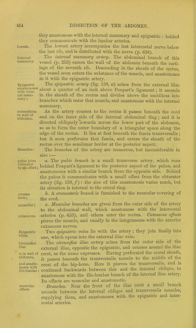 lowest. Internal mammary. Epigastric anastomoses with inter- nal mam- mary ; connections in wall of abdomen. Branches: piiWc joins obturator by an offset; cremas- teric; muscular; cutaneous. Epigasti'ic veins. Circumflex iliac is in wall of abdomen, and anasto- moses with ilio-lumbar: muscular offsets they anastomose with the internal mammary and epigastric : behind they communicate with the lumbar arteries. The lowest artery accompanies the last intercostal nerve below the last rib, and is distributed with tlae nei-ve (p. 638). The internal mammary artery. The abdominal brancli of this vessel (p. 253) enters the wall of the abdomen beneath the carti- lage of the seventh rib. Descending in the sheath of the rectus, the vessel soon enters the substance of the muscle, and anastomoses in it with the epigastric artery. The epigastric artery (fig. 138, a) arises from the external iliac about a quarter of an inch above Poupart's ligament; it ascends in the sheath of the rectus and divides above the umbilicus into branches which enter that muscle, and anastomose with the internal mammary. As the artery courses to the rectus it passes beneath the cord and on the inner side of the internal abdominal ring ; and it is directed obliquely'inwards across the lower part of the abdomen, so as to form the outer boundary of a triangular space along the edge of the rectus. It lies at first beneath the fascia transversalis ; but it soon perforates that fascia, and enters the sheath of the rectus over the semilunar border at the posterior aspect. The branches of the artery are numerous, but inconsiderable in size :— a. The pubic branch is a small transverse artery, which runs behind Poupart's ligament to the posterior aspect of the pubes, and anastomoses with a similar branch from the opposite side. Behind the pubes it communicates with a small offset from the obturator artery (fig. 139, /) : the size of this anastomosis varies much, but its situation is mternal to the crural ring. b. A cremasteric branch is furnished to the muscular covering of the cord. c. Muscular branches are given fi'om the outer side of the artery to the abdominal wall, which anastomose with the intercostal arteries (p. 453), and others enter the rectus. Cutaneous offsets pierce the muscle, and ramify in the integuments with the anterior cutaneous nerves. Two epigastric veins lie with the arteiy ; they join finally into one, which opens into the external iliac vein. The circumflex iliac artery arises from the outer side of the external ihac, opposite the epigastric, and courses around the iliac crest, as the name expresses. Having perforated the crural sheath, it passes beneath the transversalis muscle to the middle of the crest of the hip-bone. Here it pierces the transversalis, and is continued backwards between this and the internal oblique, to anastomose with the ilio-lumbar branch of the internal ihac artery. Its offsets are muscular and anastomotic. Branches. Near the fi'ont of the iliac crest a small branch ascends between the internal oblique and transversalis muscles, supplying them, and anastomoses with the epigastiic and inter- costal arteries.
