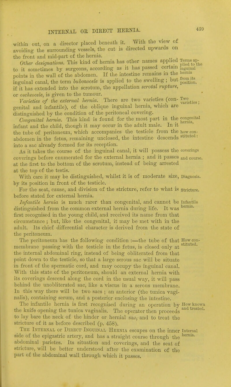 within out, on a director placed beneath it. With the view of avoiding the surrounding vessels, the cut is directed upwards on the front and mid-part of the hernia. Other designalions. This kind of hernia has other names applied Te.™« ;^Pj,^ to it sometimes by surgeons, according as it has passed certain juguinal points in the wall of the abdomen. If the intestine remains in the inguinal canal, tlie term bubonocele is applied to the swelling ; but jiosition. if it has extended into the scrotum, the appellation scrotal rupture, or oscheocele, is given to the tumour. Varieties of the external hernia. There are two varieties (con- Two^^.^^. genital and infantile), of the oblique inguinal hernia, which are distinguished by the condition of the peritoneal covering. Congenital hernia. This kind is found for the most part in the infant and the child, though it may occur in the adult male. In it the tube of peritoneum, which accompanies the testicle fi'om the how con- abdomen in the fetus, remaining unclosed, the intestine descends = into a sac already formed for its reception. As it takes the course of the inguinal canal, it will possess the coverings coverings before enumerated for the external hernia ; and it passes and course, at the first to the bottom of the scrotum, instead of being an-ested at the top of the testis. With care it may be distinguished, whilst it is of moderate size, Diagnosis, by its position in front of the testicle. For the seat, cause, and division of the stricture, refer to what is stricture, before stated for external hernia. Infantile hernia is much rarer than congenital, and cannot be Infantile distinguished from the common external hernia during life. It was first recognised in the young child, and received its name from that circumstance ; but, like the congenital, it may be met with in the adult. Its chief differential character is derived from the state of the peritoneum. The peritoneum has the following condition :—the tube of that How con- membrane passing with the testicle in the fetus, is closed only at the internal abdommal ring, instead of being obliterated from that point down to the testicle, so that a large serous sac will be situate in front of the spermatic cord, and may occupy the inguinal canal. With tliis state of the peritoneum, should an external hernia with its coverings descend along the cord in the usual way, it will pass behind the unobliterated sac, like a viscus in a serous membrane. In this way there will be two sacs ; an anterior (the tunica vagi- nalis), containing serum, and a posterior enclosing the intestine. The infantile hernia is first recognised during an operation by How known the knife opening the tunica vaginalis. The operator then proceeds ''^ ^•''^t'^^- to lay bare the neck of the hinder or hernial sac, and to treat the stricture of it as before described (p. 458). The Internal or Direct Inguinal Hernia escapes on the inner internal side of the epigastric artery, and has a straight course through the abdominal parietes. Its situation and coverings, and the seat of stricture, will be better understood after the examination of tho part of the abdominal wall through which it passes.