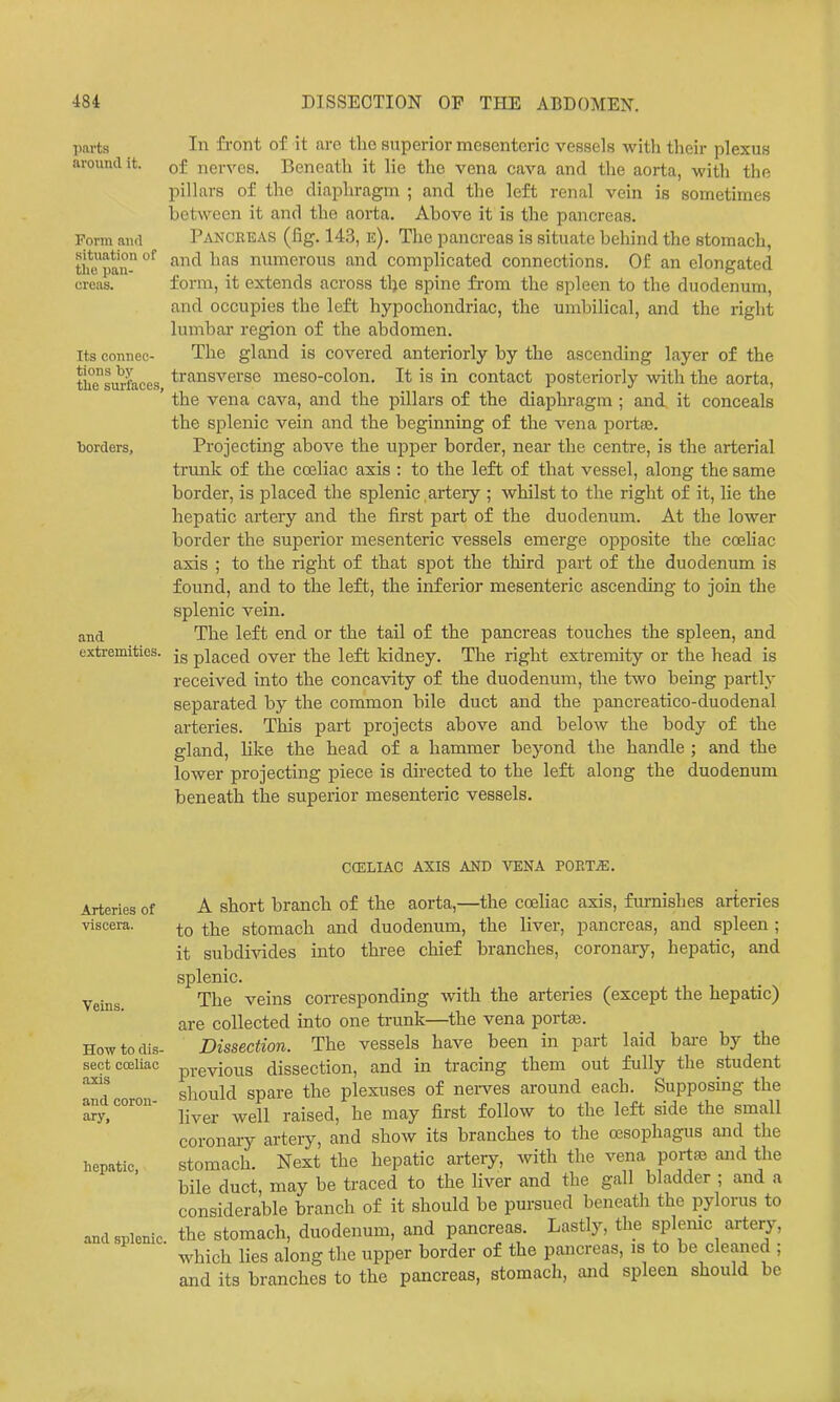 ports around it. Form and situation of tlio pan- creas. Its connec- tions by the surfaces, ■borders, and extremities. In front of it arc the superior mesenteric vessels with their plexus of nerves. Beneath it lie the vena cava and the aorta, with the pillars of the diaphragm ; and the left renal vein is sometimes between it and the aorta. Above it is the pancreas. Pancreas (fig. 143, e). The pancreas is situate behind the stomach, and has numerous and complicated connections. Of an elongated form, it extends across tlje spine from the spleen to the duodenum, and occupies the left hypochondriac, the umbilical, and the right lumbar region of the abdomen. The gland is covered anteriorly by the ascending layer of the transverse meso-colon. It is in contact posteriorly with the aorta, the vena cava, and the pillars of the diaphragm ; and it conceals the splenic vein and the beginning of the vena portaj. Projecting above the upper border, near the centre, is the arterial trunk of the cosliac axis : to the left of that vessel, along the same border, is placed the splenic artery ; whilst to the right of it, lie the hepatic artery and the first part of the duodenum. At the lower border the superior mesenteric vessels emerge opposite the coehac axis ; to the right of that spot the third part of the duodenum is found, and to the left, the inferior mesenteric ascending to join the splenic vein. The left end or the tail of the pancreas touches the spleen, and is placed over the left kidney. The right extremity or the head is received into the concavity of the duodenum, the two being partly separated by the common bile duct and the pancreatico-duodenal arteries. This part projects above and below the body of the gland, like the head of a hammer beyond the handle ; and the lower projecting piece is directed to the left along the duodenum beneath the superior mesenteric vessels. Arteries of viscera. Veins. How to dis- sect coeliac axis and coron- ary. hepatic, and splenic. CCELIAC AXIS AND VENA POETiE. A short branch of the aorta,—the coeliac axis, fiu-nishes arteries to the stomach and duodenum, the liver, pancreas, and spleen ; it subdivides into three chief branches, coronary, hepatic, and splenic. The veins corresponding with the arteries (except the hepatic) are collected into one trunk—the vena portaj. Dissection. The vessels have been in part laid bare by the previous dissection, and in tracing them out fully the student should spare the plexuses of nei-ves around each. Supposing the liver well raised, he may first follow to the left side the small coronary artery, and show its branches to the oesophagus and the stomach. Next the hepatic artery, with the vena porta3 and the bile duct, may be traced to the liver and the gall bladder ; and a considerable branch of it should be pursued beneath the pylorus to the stomach, duodenum, and pancreas. Lastly, the splenic artery, which lies along the upper border of the pancreas, is to be cleaned ; and its branches to the pancreas, stomach, and spleen should be