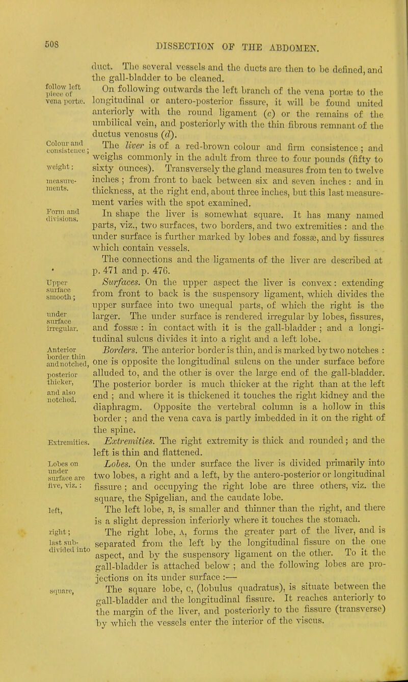 follow left piece of vena portie. Colour ami cunsistuucu; weight; iiionsiive- iiieiits. Form ami divisions. Ujipci' surface smooth; undev surface irregular. Anterior l)oriler tliin andnotclied, posterior tliicker, and also notclied. Extremities. Lobes on nnder surface are live, viz.: left, right; last sul)- Uivided into Knuarc, duct. Tlio several vessels and tlic ducts are then to be defined, and the gall-bladder to be cleaned. On following outwards the left branch of the vena portai to the longitudinal or antero-posterior fissure, it will be found united anteriorly with the round ligament (c) or the remains of the umbilical vein, and posteriorly with the thin fibrous remnant of the ductus venosus (fZ). The liver is of a red-browai colour and firm consistence ; and weighs commonly in the adult from three to four pounds (fifty to sixty ounces). Transversely the gland measures from ten to twelve inches ; from front to back l^etween six and seven inches : and in thiclmess, at the right end, about tln-ee inches, but this last measure- ment varies with the spot examined. In shape the liver is somewhat square. It has many named parts, viz., two surfaces, two borders, and two extremities : and the under surface is further marked by lobes and fossae, and by fissures which contain vessels. The connections and the ligaments of the liver are described at p. 471 and p. 476. Surfaces. On the upper aspect the liver is convex: extending fi-om fi-ont to back is the suspensory ligament, which divides the upper surface into two unequal parts, of which the right is the larger. The under surface is rendered irregular by lobes, fissures, and fossas : in contact with it is the gall-bladder ; and a longi- tudinal sulcus divides it into a right and a left lobe. Borders. The anterior border is thin, and is marked by two notches : one is opposite the longitudinal sulcus on the inider surface before alluded to, and the other is over the large end of the gall-bladder. The posterior border is much thicker at the right than at the left end ; and where it is thickened it touches the right kidney and the diaphragm. Opposite the vertebral column is a hollow in this border ; and the vena cava is partly imbedded in it on the right of the spine. Extremities. The right extremity is thick and rounded; and the left is thin and flattened. Lobes. On the under surface the liver is divided primarily into two lobes, a right and a left, by the antero-posterior or longitudinal fissure ; and occupying the right lobe are tbi-ee others, viz. the square, the Spigelian, and the caudate lobe. The left lobe, B, is smaller and thinner than the right, and there is a slight depression inferiorly where it touches the stomach. The right lobe, A, forms the gi-eater pai't of the liver, and is separated fi-om the left by the longitudinal fissure on the one aspect, and by the suspensory ligament on the other. To it the gall-bladder is attached below ; and the foUowmg lobes are pro- jections on its under surface :— The square lobe, c, (lobulus quadratus), is situate between the gall-bladder and the longitudinal fissure. It reaches anteriorly to the margin of the liver, and posteriorly to the fissure (transverse) by which the vessels enter the interior of the viscus.