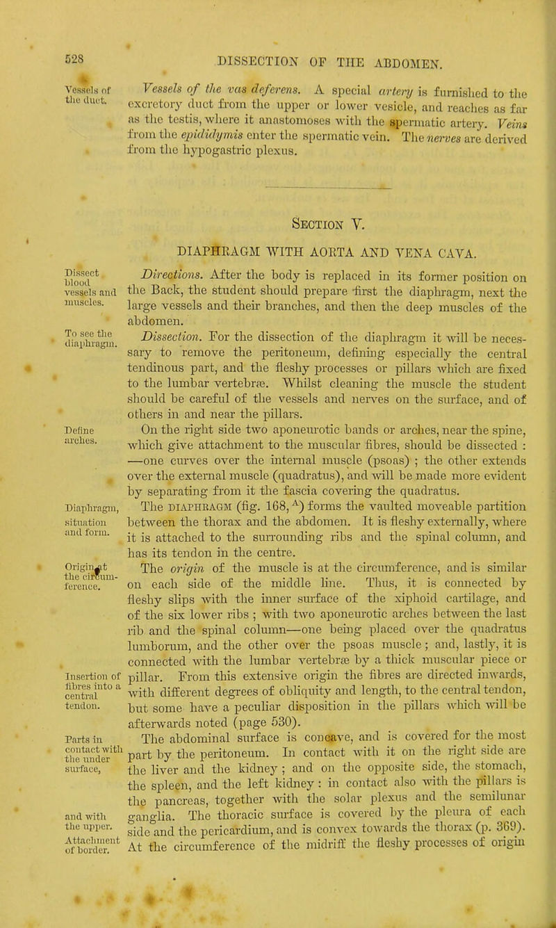Vessels of tllC llUL't. DISSECTION OF THE ABDOMEN. Vessels of the vas deferens. A special artenj is furnished to tlie excretory duct from tlie upper or lower vesicle, and readies as far as the testis, where it anastomoses with the ^ermatic artery. Veins from tlie e^ndidymis enter the spermatic vein. The nerves are derived fi'om the hypogastric plexus. Dissect Ijlood vessels and iiuisfles. To see the iliaphrafjm. Define iirclies. Diaphragm, situation and form. Origin^t the cimun- ference. Insertion of libres into a central tendon. Parts in contact with tlic under siu'face, and with the n{)i)er. Attachment of border. Section V. DIAPHRAGM WITH AORTA AND VENA CAVA. Directions. After the body is replaced in its former position on the Back, the student should prepare -first tlie diaphragm, next tlie large vessels and their branches, and then the deep muscles of the abdomen. Dissection. For the dissection of the diaphragm it will be neces- sary to remove the peritoneum, definmg especially the central tenchnous part, and the fleshy processes or pillars which are fixed to the lumbar vertebra;. Whilst cleaning the muscle the student should be careful of the vessels and nerves on the surface, and of others m and near the pillars. On the right side two aponeurotic bands or arches, near the spine, wliich give attachment to the muscular fibres, should be dissected : —one curves over the internal muscle (psoas) ; the other extends over the external muscle (quadratus), and mil be made more evident by separating from it the fascia covering the quadratus. The DIAPHRAGM (fig. 168, ^) forms the vaulted moveable partition between the thorax and the abdomen. It is fleshy externally, where it is attached to the suiTounding ribs and the spinal column, and has its tendon in the centre. The origin of the muscle is at the circumference, and is similar on each side of the middle line. Thus, it is connected by fleshy slips with the inner surface of the xiphoid cartilage, and of the six lower ribs ; with two aponeurotic arches between the last rib and the spinal column—one being placed over the quadratus lumborum, and the other over the psoas muscle; and, lastly, it is connected with the lumbar vertebrae by a thick muscular piece or pillar. From this extensive origin the fibres are directed inwards, with different degrees of obliquity and length, to the central tendon, but some have a peculiar disposition in the pillars which will be afterwards noted (page 530). The abdominal surface is conoave, and is covered for tlie most part by the peritoneum. In contact with it on the right side are the liver and the kidney ; and on the opposite side, the stomach, the spleen, and the left kidney : in contact also with the pillars is the pancreas, together with the solar plexus and the semilunar ganglia. The thoracic surface is covered by the pleura of each sideband the pericardium, and is convex towards the thorax (p. 369). At the circumference of tlie midriff the fleshy processes of origin