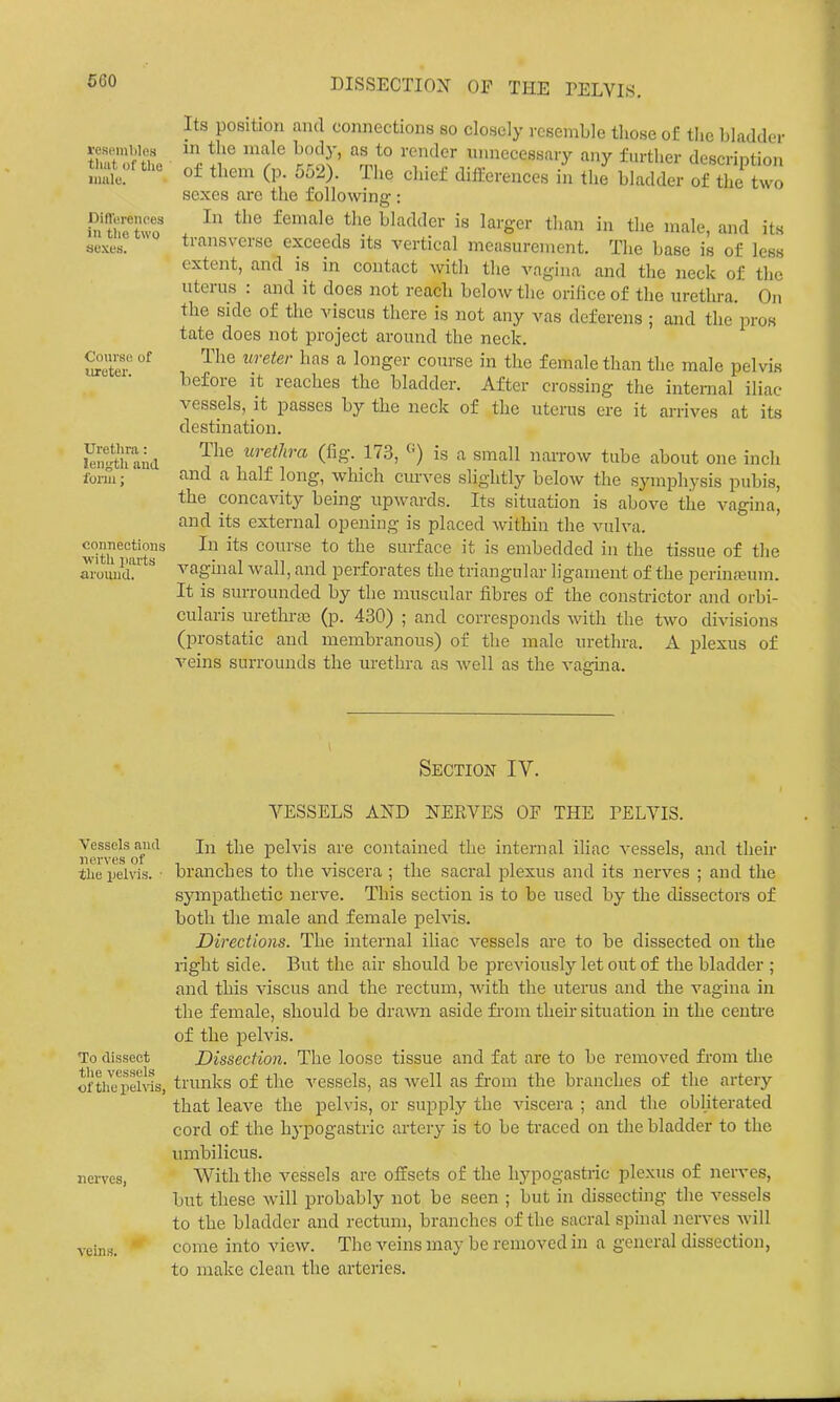 660 respinblos that of the iimle. Diflerenees in tlie two sexes. Course of iiroter. Uretlira: leii^ij'th and form: connections with parts around. Its position and connections so closely resemble those of tlic bladder in the male body, as to render unnecessary any further description of them (p. 552). The chief differences in the bladder of the two sexes arc the followine-: In the female the bladder is larger than in tlie male, and its transverse exceeds its vertical measurement. The base is of less extent, and is in contact witli the vagina and the neck of the uterus : and it does not reach below the orifice of the urethra. On the side of the viscus there is not any vas deferens; and the pros tate does not project around the neck. The ureter has a longer course in the female than the male pelvis before it reaches the bladder. After crossing the internal iliac vessels, it passes by the neck of the uterus ere it arrives at its destination. The urethra (fig. 173, is a small narrow tube about one inch and a half long, which curves slightly below the S3anphysis pubis, the concavity being upwards. Its situation is above the vagina' and its external opening is placed within the vulva. In its course to the surface it is embedded in the tissue of the vagmal wall, and perforates the triangular ligament of the perin;eum. It is surrounded by the muscular fibres of the constrictor and orbi- cularis urethras (p. 430) ; and corresponds with the two divisions (prostatic and membranous) of the male urethra. A plexus of A^eins surrounds the urethra as well as the vagina. Section IV. VESSELS AND NERVES OF THE FELVIS. Vessels and the pelvis are contained the internal iliac vessels, and their the pelvis, branches to the viscera ; the sacral plexus and its nerves ; and the sympathetic nerve. This section is to be used by the dissectors of both the male and female pelvis. Directions. The internal iliac vessels are to be dissected on the right side. But the air should be previously let out of the bladder ; and this viscus and the rectum, with the uterus and the vagina in the female, should be drawn aside from their situation in the centre of the pelvis. To dissect Dissection. The loose tissue and fat are to be removed from the tii^c'pelvis, trunks of the -vessels, as well as from the branches of the artery that leave the pelvis, or supply the viscera ; and the obliterated cord of the hypogastric artery is to be traced on the bladder to the umbilicus. nerves, With the vessels are offsets of the hypogastric plexus of nerves, but these will probably not be seen ; but in dissecting the vessels to the bladder and rectum, branches of the sacral spinal nerves Avill veins. ' come into view. The veins may be removed in a general dissection, to make clean the arteries.