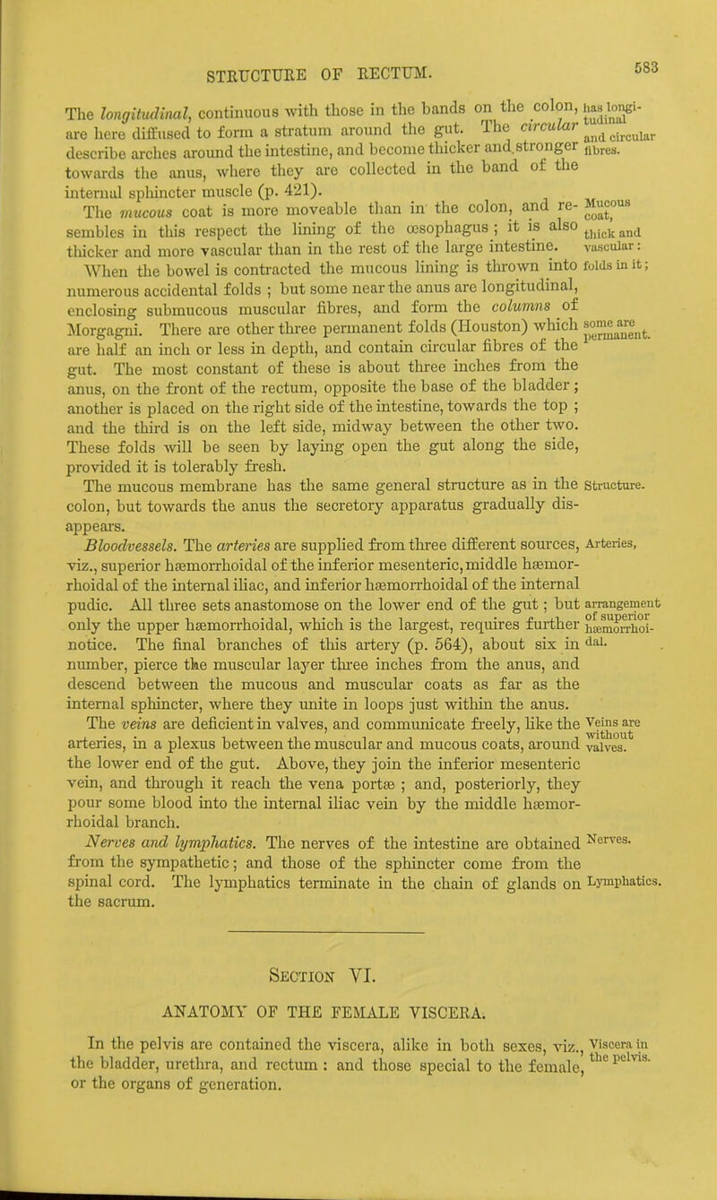 STEUCTUEE OF EECTUM. The longitudinal, continuous with those in the bands on the colon, ha« longi- are here diffused to form a stratum around the gut. The circular ^^^^^^^^^^^ describe arches around the intestine, and become thicker and.stronger towards the anus, where they are collected in the band of the internal sphincter muscle (p. 421). The mucous coat is more moveable than in the colon, and re- Mucous sembles in this respect the lining of the oesophagus ; it \s also tliicker and more vascular than in the rest of the large intestme. vascular: When the bowel is contracted the mucous lining is thrown into folds in it; numerous accidental folds ; but some near the anus are longitudinal, enclosing submucous muscular fibres, and form the columns of Morgagni. There are other three permanent folds (Houston) which are half an inch or less in depth, and contain circular fibres of the gut. The most constant of these is about three inches from the anus, on the front of the rectum, opposite the base of the bladder; another is placed on the right side of the intestine, towards the top ; and the third is on the left side, midway between the other two. These folds will be seen by laying open the gut along the side, provided it is tolerably fresh. The mucous membrane has the same general structure as in the structure, colon, but towards the anus the secretory apparatus gradually dis- appears. Bloodvessels. The arteries are supplied from three different sources, Arteries, viz., superior hsemorrhoidal of the inferior mesenteric, middle hasmor- rhoidal of the internal iliac, and inferior hfemorrhoidal of the internal pudic. All three sets anastomose on the lower end of the gut; but arrangement only the upper hsemorrhoidal, which is the largest, requires further hEBmoSoi- notice. The final branches of this artery (p. 564), about sis in ^ai. number, pierce the muscular layer tlu'ee inches fi'om the anus, and descend between the mucous and muscular coats as far as the internal sphincter, where they unite in loops just within the anus. The veins are deficient in valves, and commimicate freely, like the Veins are arteries, in a plexus between the muscular and mucous coats, around valves, the lower end of the gut. Above, they join the inferior mesenteric vein, and thi-ough it reach the vena portte ; and, posteriorly, they pour some blood into the internal iliac vein by the middle hajmor- rhoidal branch. Nerves and lymphatics. The nerves of the intestine are obtained J^er*'es. from the sympathetic; and those of the sphincter come from the spinal cord. The lymphatics terminate in the chain of glands on Lymphatics, the sacrum. Section VI. ANATOMY OF THE FEMALE VISCERA. In the pelvis are contained the viscera, alike in both sexes, viz.. Viscera in the bladder, urethra, and rectum : and those special to the female, or the organs of generation.