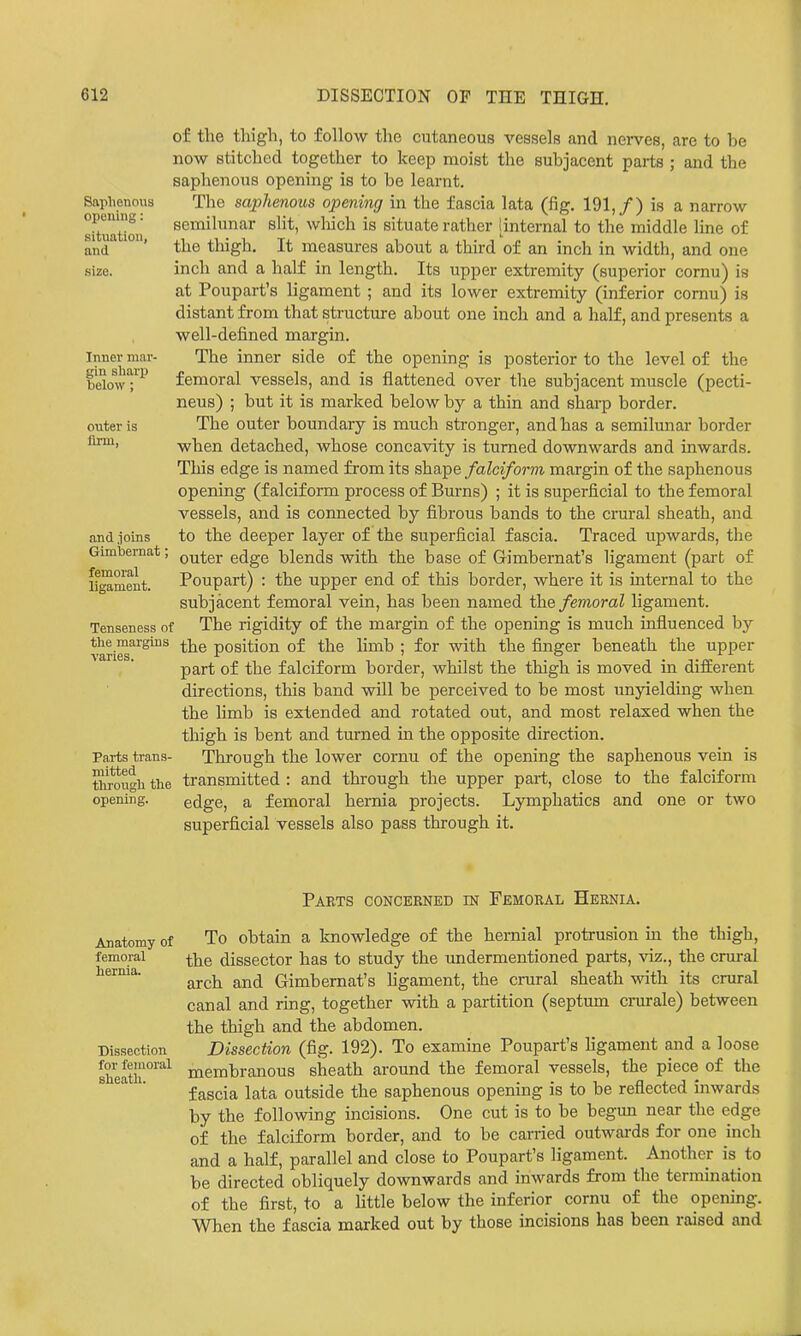 of the thigh, to follow the cutaneous vessels and nerves, are to be now stitched together to keep moist the subjacent parts ; and the saphenous opening is to be learnt. The saphenous opening in the fascia lata (fig. 191,/) is a narrow semilunar slit, wliich is situate rather (internal to the middle line of the thigh. It measures about a third of an inch in width, and one inch and a half in length. Its upper extremity (superior cornu) is at Poupart's ligament ; and its lower extremity (inferior cornu) is distant from that structure about one inch and a half, and presents a well-defined margin. The inner side of the opening is posterior to the level of the femoral vessels, and is flattened over the subjacent muscle (pecti- neus) ; but it is marked below by a thin and sharp border. The outer boundary is much stronger, and has a semilmiar border when detached, whose concavity is turned downwards and inwards. This edge is named from its shape falciform margin of the saphenous opening (falciform process of Burns) ; it is superficial to the femoral vessels, and is connected by fibrous bands to the crural sheath, and to the deeper layer of the superficial fascia. Traced upwards, the outer edge blends with the base of Gimbernat's ligament (part of Poupart) : the upper end of this border, where it is internal to the subjacent femoral vein, has been named the femoral ligament. Tenseness of The rigidity of the margin of the opening is much influenced by *^e^™^rgins ^]jg position of the limb ; for with the finger beneath the upper part of the falciform border, whilst the thigh is moved in difEerent directions, this band will be perceived to be most unyielding when the Hmb is extended and rotated out, and most relaxed when the thigh is bent and turned in the opposite direction. Through the lower cornu of the opening the saphenous vein is transmitted : and through the upper part, close to the falciform edge, a femoral hernia projects. Lymphatics and one or two superficial vessels also pass through it. Saphenous opening: situation, and size. Inner mar gin sharp below : outer is firm, and joins Gimhernat femoral ligament. Parts trans- mitted through the opening. Anatomy of femoral hernia. Dissection for femoral sheatli. Parts concerned in Femoral Hernia. To obtain a knowledge of the hernial protrusion in the thigh, the dissector has to study the tmdermentioned parts, viz., the crural arch and Gimbemat's hgament, the crural sheath with its crural canal and ring, together with a partition (septum crurale) between the thigh and the abdomen. Dissection (fig. 192). To examine Poupart's ligament and a loose membranous sheath around the femoral vessels, the piece of the fascia lata outside the saphenous opening is to be reflected inwards by the following incisions. One cut is to be begun near the edge of the falciform border, and to be carried outwards for one inch and a half, parallel and close to Poupart's ligament. Another is to be directed obliquely downwards and inwards from the termmation of the first, to a little below the inferior cornu of the opening. When the fascia marked out by those incisions has been raised and