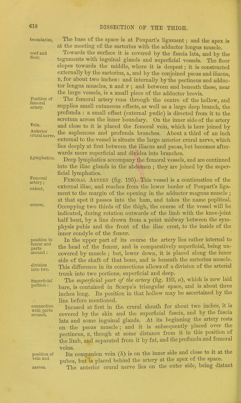boundaries, roof and Hoor. Position of femoral ai-teiy. Vein. Anterior crui'al nerve, Lymphatics. Femoral artery; extent, course, position to lemur and parts around: division into two. Superficial portion: connection with parts around, The base of the space is at Poupart's h'gament; and the apex is at the meeting of the sartorius with the adductor longus muscle. Towards the surface it is covered by the fascia lata, and by the teguments with inguinal glands and superficial vessels. The floor slopes towards the middle, where it is deepest; it is constructed externally by the sartorius. A, and by the conjoined psoas and ihacus, B, for about two inches: and internally by the pectineus and adduc- tor longus muscles, E and F ; and between and beneath these, near the large vessels, is a small piece of the adductor brevis. The femoral ai'tery runs through the centre of the hollow, and supplies small cutaneous oflEsets, as well as a large deep branch, the profunda : a small oflEset (external pudic) is directed from it to the scrotum across the inner boundary. On the inner side of the artery and close to it is placed the femoral vein, which is here joined by the saphenous and profunda branches. About a third of an inch external to the vessel is situate the large anterior crural nerve, wliich lies deeply at first between the ihacus and psoas, but becomes after- wards more superficial and divides into branches. Deep IjTnphatics accompany the femoral vessels, and are continued into the iliac glands in the abdomen ; they aie joined by the super- ficial lymphatics. Femoral Artery (fig. 196).- This vessel is a continuation of the external iliac, and reaches from the lower border of Poupart's hga- ment to the margin of the opening in the adductor magnus muscle ; at that spot it passes into the ham, and takes the name pophteal. Occupying two thirds of the thigh, the course of the vessel will be indicated, during rotation outwards of the limb with the knee-joint half bent, by a line drawn fi-om a point midway between the sym- physis pubis and the fi'ont of the iliac crest, to the inside of the inner condyle of the femur. In the upper part of its course the artery lies rather internal to the head of the femm-, and is comparatively superficial, being un- covered by muscle ; but, lower down, it is placed along the inner side of the shaft of that bone, and is beneath the sartorius muscle. This difference in its connections allows of a division of the arterial trunk into two portions, superficial and deep. The superficial 2Mrt of the artery (fig. 193, a), which is now laid bare, is contained in Scarpa's triangular space, and is about thi-ee inches long. Its position in that hollow may be ascertained by the line before mentioned. Incased at first ui the crural sheath for about two inches, it is covered by the sldn and the superficial fascia, and by the fascia lata and some inguinal glands. At its beginning the aitery rests on the psoas muscle ; and it is subsequently placed over the pectineus, E, though at some distance fi'om it in this position of the Hmb, and separated from it by fat, and the profmida and femoral vems. position of vein and Its companion vein Qi) is on the inner side and close to it at the pubes, but is placed behind the arteiy at the apex of the space. The anterior crural nerve lies on the outer side, being distant