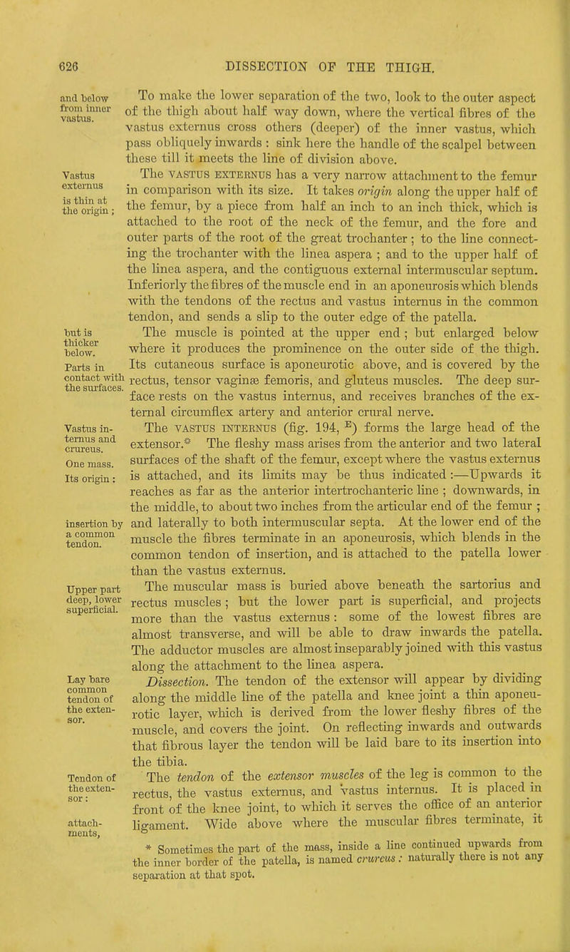 and below fl'oni inner vastus. Vastus externus is thin at the origin; To make the lower separation of the two, look to the outer aspect of the thigh about half way down, where the vertical fibres of the vastus externus cross others (deeper) of the inner vastus, which pass obliquely inwards : sink here the handle of the scalpel between these till it meets the line of division above. The VASTUS EXTERNUS has a very narrow attachment to the femur in comparison with its size. It takes origin along the upper half of the femur, by a piece from half an inch to an inch thick, which is attached to the root of the neck of the femur, and the fore and outer parts of the root of the great trochanter; to the line connect- ing the trochanter with the linea aspera ; and to the upper half of the linea aspera, and the contiguous external intermuscular septum. Inferiorly the fibres of the muscle end in an aponeurosis which blends with the tendons of the rectus and vastus internus in the common tendon, and sends a slip to the outer edge of the patella. The muscle is pointed at the upper end ; but enlarged below where it produces the prominence on the outer side of the thigh. Its cutaneous surface is aponeurotic above, and is covered by the thesiwfMe's^ rectus, tensor vaginas femoris, and gluteus muscles. The deep sur- face rests on the vastus internus, and receives branches of the ex- ternal circumflex artery and anterior crural nerve. The VASTUS INTERNUS (fig. 194, ^) forms the large head of the extensor.* The fleshy mass arises fi-om the anterior and two lateral surfaces of the shaft of the femur, except where the vastus externus is attached, and its limits may be thus indicated :—Upwards it reaches as far as the anterior intertrochanteric line ; downwards, in the middle, to about two inches from the articular end of the femur ; and laterally to both intermuscular septa. At the lower end of the muscle the fibres terminate in an aponeurosis, which blends in the common tendon of insertion, and is attached to the patella lower than the vastus externus. The muscular mass is buried above beneath the sartorius and rectus muscles ; but the lower part is superficial, and projects more than the vastus externus : some of the lowest fibres are almost transverse, and will be able to draw inwards the patella. The adductor muscles are almost inseparably joined with this vastus along the attachment to the linea aspera. Dissection. The tendon of the extensor will appear by dividing along the middle line of the patella and knee joint a thin aponeu- rotic layer, which is derived fi'om the lower fleshy fibres of the muscle, and covers the joint. On reflecting inwards and outwards that fibrous layer the tendon will be laid bare to its insertion into the tibia. The tendon of the extensor muscles of the leg is conimon to the rectus, the vastus externus, and vastus internus. It is placed in front of the Imee joint, to which it serves the ofiice of an anterior ligament. Wide above where the muscular- fibres termmate, it * Sometimes tlie part of the mass, inside a line continued upwards from the inner border of the patella, is named crureus: naturally there is not any separation at that spot. but is thiol^er below. Parts in Vastus in- ternus and crureus. One mass. Its origin: insertion by a common tendon. Upper part deep, lower supei-ficial. Lay bare common tendon of the exten- sor. Tendon of the exten- sor : attach- ments.