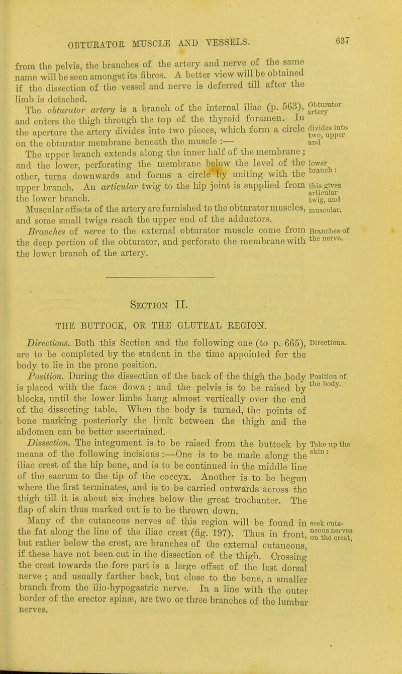 OBTURATOR MUSCLE AND VESSELS. from the pelvis, the branches of the artery and nerve of the same name will be seen amongst its fibres. A better view will be obtamed if the dissection of the vessel and nerve is deferred till after the limb is detached. The oUurator artery is a branch of the internal iliac (p. 563), and enters the thigh through the top of the thyroid foramen. In the aperture the artery divides into two pieces, wliich form a circle ^ivWes^mto on the obturator membrane beneath the muscle :— and' The upper branch extends along the inner half of the membrane ; and the lower, perforating the membrane below the level of the lower other, turns downwards and forms a circle fcy uniting with the'' upper branch. An articular twig to the liip joint is supplied from tliis gives , , articular the lower branch. twig, and Muscular offsets of the artery are furnished to the obturator muscles, muscular. and some small twigs reach the upper end of the adductors. Branches of nerve to the external obturator muscle come from Branches of the deep portion of the obturator, and perforate the membrane with ^^'^ the lower branch of the artery. Section II. THE BUTTOCK, OR THE GLUTEAL REGION. Directions. Both tliis Section and the following one (to p. 665), Directions, are to be completed by the student in the time appointed for the body to lie in the prone position. Position. During the dissection of the back of the thigh the .body Position of is placed with the face down ; and the pelvis is to be raised by blocks, imtil the lower limbs hang almost vertically over the end of the dissecting table. When the body is turned, the points of bone marldng posteriorly the limit between the thigh and the abdomen can be better ascertained. Dissection. The integument is to be raised from the buttock by Take up the means of the following incisions :—One is to be made along the ^^^^' iliac crest of the hip bone, and is to be continued in the middle line of the sacrum to the tip of the coccyx. Another is to be begun where the first terminates, and is to be carried outwftrds across the thigh till it is about six inches below the great trochanter. The flap of skin thus marked out is to be thrown down. Many of the cutaneous nerves of this region will be found in seek cuta- the fat along the line of the iliac crest (fig. 197). Thus in fi-ont, orthe™t^ but rather below the crest, are branches of the external cutaneous, if these have not been cut in the dissection of the thigh. Crossing the crest towards the fore part is a large offset of the last dorsal nerve ; and usually farther back, but close to the bone, a smaller branch from the ilio-hypogastric nerve. In a line with the outer border of the erector spinas, are two or three branches of the lumbar nerves.