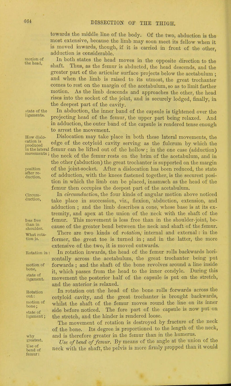 motion of the head, state of the ligaments. How dislo- cation is produced in the lateral movements ; position after re- duction. Circum- duction, less free than in shoulder. What rota- tion is. Rotation in motion of bone, state of ligament. Rotation out: motion of bone; state of ligament; why •greatest. Use of bend of femur: towards the middle line of the body. Of the two, abduction is the most extensive, because the limb may soon meet its fellow when it is moved inwards, though, if it is carried in front of the other, adduction is considerable. In both states the head moves in the opposite direction to the shaft. Thus, as the femur is abducted, the head descends, and the greater part of the articular surface projects below the acetabulum ; and when the limb is raised to its utmost, the great trochanter comes to rest on the margin of the acetabulum, so as to limit farther motion. As the limb descends and approaches the other, the head rises into the socket of the joint, and is securely lodged, finally, in the deepest part of the cavity. In abduction, the inner band of the capsule is tightened over the projecting head of the femur, the upper part being relaxed. And in adduction, the outer band of the capsule is rendered tense enough to arrest the movement. Dislocation may take place in both these lateral movements, the edge of the cotyloid cavity serving as the fulcrum by wliich the femur can be lifted out of the hollow; in the one case (adduction) the neck of the femur rests on the brim of the acetabulum, and in the other (abduction) the great trochanter is supported on the margin of the joint-socket. After a dislocation has been reduced, the state of adduction, with the knees fastened together, is the securest posi- tion in which the Hmb can be placed, inasmuch as the head of the femm- then occupies the deepest part of the acetabulum. In circumduction, the four kinds of angular motion above noticed take place in succession, viz., flexion, abduction, extension, and adduction ; and the limb describes a cone, whose base is at its ex- tremity, and apex at the union of the neck with the shaft of the femur. This movement is less fi'ee than in the shoulder-joint, be- cause of the greater bend between the neck and shaft of the femur. There are two kinds of rotation,' internal and external: in the former, the great toe is turned in ; and in the latter, the more extensive of the two, it is moved outwards. In rotation inwards, the head of the femur rolls backwards hori- zontally across the acetabulum, the great trochanter being put forwards ; and the shaft of the bone revolves aroimd a line inside it, which passes from the head to the inner condyle. During this movement the posterior half of the capsule is put on the stretch, and the anterior is relaxed. In rotation out the head of the bone rolls for^vards across the cotyloid cavity, and the gi-eat trochanter is brought backwards, whilst the shaft of the femur moves round the line on its inner side before noticed. The fore part of the capsule is now put on the stretch, and the hinder is rendered loose. The movement of rotation is destroyed by fracture of the neck of the bone. Its degree is proportioned to the length of the neck, and is therefore greater in the femur than in the humerus. Use of bend of femur. By means of the angle at the union of the neck with the shaft, the pelvis is more firmly propped than it would