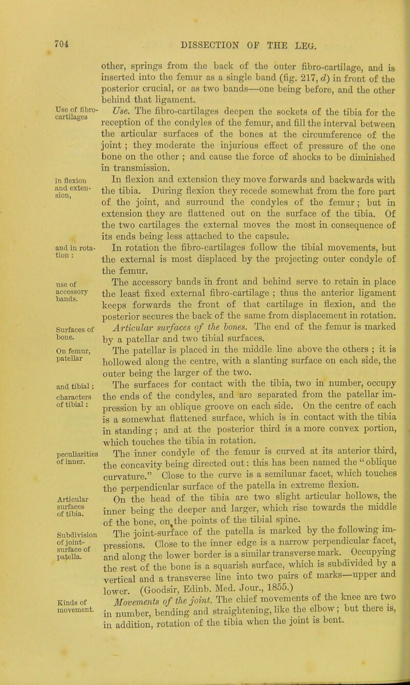 Uso of flbro- cartilages in flexion and exten- sion, and in rota- tion : nse of accessory ■bands. Surfaces of bone. On femur, patellar and tibial; characters of tibial: peculiarities of inner. Articular surfaces of tibia. Subdivision of joint- surface of patella. Kinds of movement. other, springs fi-om the back of the outer fibro-cartilagc, and is inserted into the femur as a single band (fig. 217, d) in front of the posterior crucial, or as two bands—one being before, and the other behind that ligament. Use. The fibro-cartilages deepen the sockets of the tibia for the reception of the condyles of the femur, and fill the interval between the articular surfaces of the bones at the circumference of the joint ; they moderate the injurious effect of pressure of the one bone on the other ; and cause the force of shocks to be diminished in transmission. In flexion and extension they move forwards and backwards with the tibia. During flexion they recede somewhat from the fore part of the joint, and surround the condyles of the femur; but in extension they are flattened out on the surface of the tibia. Of the two cartilages the external moves the most in consequence of its ends being less attached to the capsule. In rotation the fibro-cartilages follow the tibial movements, but the external is most displaced by the projecting outer condyle of the femur. The accessory bands in front and behind serve to retain in place the least fixed external fibro-cartilage ; thus the anterior ligament keeps forwards the front of that cartilage in flexion, and the posterior secures the back of the same fi-om displacement in rotation. Articular surfaces of the hones. The end of the femur is marked by a patellar and two tibial surfaces. The patellar is placed in the middle line above the others ; it is hollowed along the centre, vnih. a slanting surface on each side, the outer being the larger of the two. The surfaces for contact with the tibia, two in number, occupy the ends of the condyles, and are separated from the patellar im- pression by an obhque groove on each side. On the centre of each is a somewhat flattened surface, which is in contact with the tibia in standing ; and at the posterior thud is a more convex portion, which touches the tibia m rotation. The inner condyle of the femur is curved at its anterior tMrd, the concavity being directed out: this has been named the  obhque curs^ature. Close to the curve is a semilunar facet, which touches the perpendicular surface of the patella in extreme flexion. On the head of the tibia are two slight articular hollows, the inner being the deeper and larger, which rise towards the middle of the bone, on^the pomts of the tibial spine. The joint-surface of the patella is marked by the followmg im- pressions. Close to the inner edge is a narrow perpendicular facet, and along the lower border is a similar transverse mark. Occupying the rest of the bone is a squarish surface, which is subdivided by a vertical and a transverse Ime into two pairs of marks—upper and lower. (Goodsir, Edinb. Med. Jom-., 1855.) Movements of the joint. The chief movements of the knee are two in number, bendmg and straightening, like the elbow; but there is, in addition, rotation of the tibia when the jomt is bent.