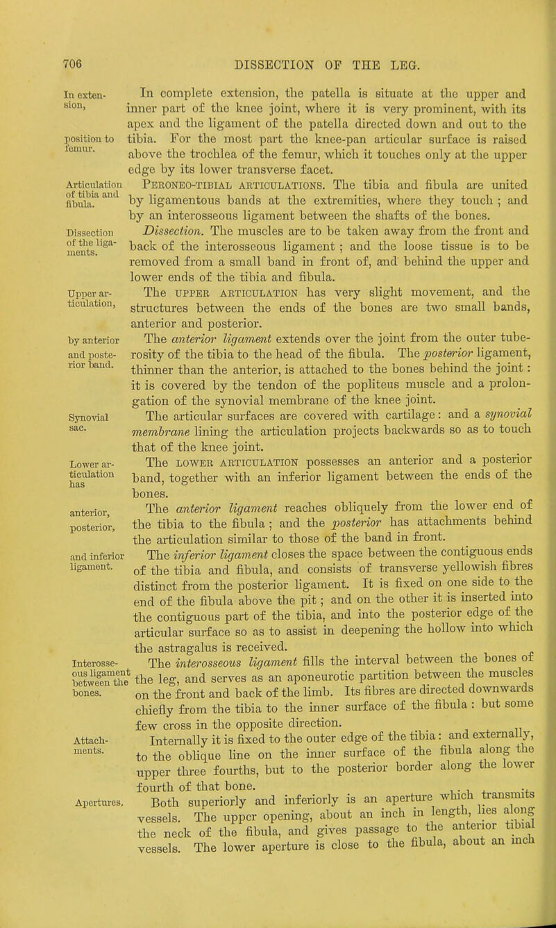 In complete extension, the patella is situate at the upper and inner part of the knee joint, where it is very prominent, with its apex and the ligament of the patella directed down and out to the tibia. For the most part the knee-pan articular surface is raised above the trochlea of the femur, which it touches only at the upper edge by its lower transverse facet. Peroneo-tibial articulations. The tibia and fibula are united by ligamentous bands at the extremities, where they touch ; and by an interosseous ligament between the shafts of the bones. Dissection. The muscles are to be taken away from the front and back of the interosseous ligament ; and the loose tissue is to be removed from a small band in front of, and behind the upper and lower ends of the tibia and fibula. The UPPER ARTICULATION has veiy slight movement, and the structures between the ends of the bones are two small bands, anterior and posterior. The anterior ligament extends over the joint from the outer tube- rosity of the tibia to the head of the fibula. The postennor ligament, thinner than the anterior, is attached to the bones behind the joint: it is covered by the tendon of the popliteus muscle and a prolon- gation of the synovial membrane of the knee joint. The articular surfaces are covered with cartilage: and a synovial membrane lining the articulation projects backwards so as to touch that of the Imee joint. The LOWER ARTICULATION possesses an anterior and a posterior band, together with an inferior ligament between the ends of the bones. The anterior ligament reaches obliquely from the lower end of the tibia to the fibula ; and the posterior has attachments behind the articulation similar to those of the band in front. The inferior ligament closes the space between the contiguous ends of the tibia and fibula, and consists of transverse yellowish fibres distinct fi-om the posterior ligament. It is fixed on one side to the end of the fibula above the pit; and on the other it is inserted mto the contiguous part of the tibia, and into the posterior edge of the articular surface so as to assist in deepening the hollow into which the astragalus is received. The interosseous ligament fills the interval between the bones of SZ* the leg, and serves as an aponeurotic partition between the muscles on the front and back of the limb. Its fibres are directed downwards chiefly from the tibia to the inner surface of the fibula : but some few cross in the opposite direction. Internally it is fixed to the outer edge of the tibia: and externally, to the oblique fine on the inner surface of the fibula along the upper three fourths, but to the posterior border along the lower fourth of that bone. , . , x -t- Both superiorly and inferiorly is an aperture which transmits vessels. The upper opening, about an inch in length lies along the neck of the fibula, and gives passage to the anterior tibial vessels. The lower aperture is close to the fibula, about an mch In exten- sion, position to lemur. Articulation of tibia and fibula. Dissection of tlie liga- ments. Upper ar- ticulation, by anterior and poste- rior baud. Synovial sac. Lower ar- ticulation has anterior, posterior, and inferior ligament. Interosse- ous between bones. Attach- ments. Apertures,