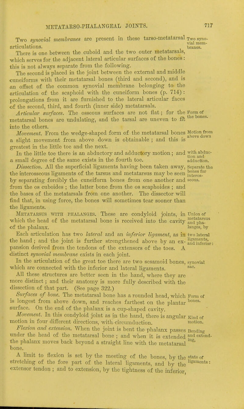 Two synovial membranes are present in these tarso-metatarsal two syno- y vial mem- articulations. branes. There is one between the cuboid and the two outer metatarsals, which serves for the adjacent lateral articular surfaces of the bones: this is not always separate from the following. The second is placed in the joint between the external and middle cuneiforms with their metatarsal bones (third and second), and is fin offset of the common sjmovial membrane belonging to the articulation of the scaphoid with the cuneiform bones (p. 714) : prolongations from it are fm-nished to the lateral articular faces of the second, third, and fourth (inner side) metatarsals. Articular surfaces. The osseous surfaces are not flat; for the Form of metatarsal bones are undulating, and the tarsal are uneven to fft ' into the others. Movement. From the wedge-shaped form of the metatarsal bones a slight movement from above down is obtainable ; and tills is greatest in the little toe and the next. In the little toe there is an abductory and adductoiy motion; and a small degi'ee of the same exists in the fourth toe. adduction. Dissection. All the superficial ligaments having been taken away. Separate the the interosseous ligaments of the tarsus and metatarsus may be seen l^^teroi^'^^ by separating forcibly the cuneiform bones from one another and seous. fi'om the OS cuboides ; the latter bone from the os scaphoides ; and the bases of the metatarsals from one another. The dissector will find that, in using force, the bones will sometimes tear sooner than the ligaments. IMetatarsus with phalanges. These are condyloid joints, in Union of which the head of the metatarsal bone is received into the cavity lui ^liT^^ of the phalanx. lauges, by Each articulation has two lateral and an inferior ligament, as in two lateral the hand; and the joint is further strengthened above by an ex-and inferior: pansion derived from the tendons of the extensors of the toes. A distinct synovial membrane exists in each joint. In the articulation of the great toe there are two sesamoid bones, synovial which are connected with the inferior and lateral ligaments. All these structm-es are better seen in the hand, where they are more distinct; and their anatomy is more fully described with the dissection of that part. (See page 322.) Surfaces of bone. The metatarsal bone has a rounded head, which Form of is longest from above down, and reaches farthest on the plantar surface. On the end of the phalanx is a cup-shaped cavity. Movement. In this condyloid joint as in the hand, there is angular Kind of motion in four different directions, with circumduction. motion. Flexion and extension. Wlicn the joint is bent the phalanx passes Bonding under the head of the metatarsal bone ; and when it is extended extond- the phalanx moves back beyond a straight line with the metatarsal bone. A limit to flexion is set by the meeting of the bones, by the st^ito of stretching of the fore part of the lateral ligaments, and by the = extensor tendon ; and to extension, by the tightness of the inferior