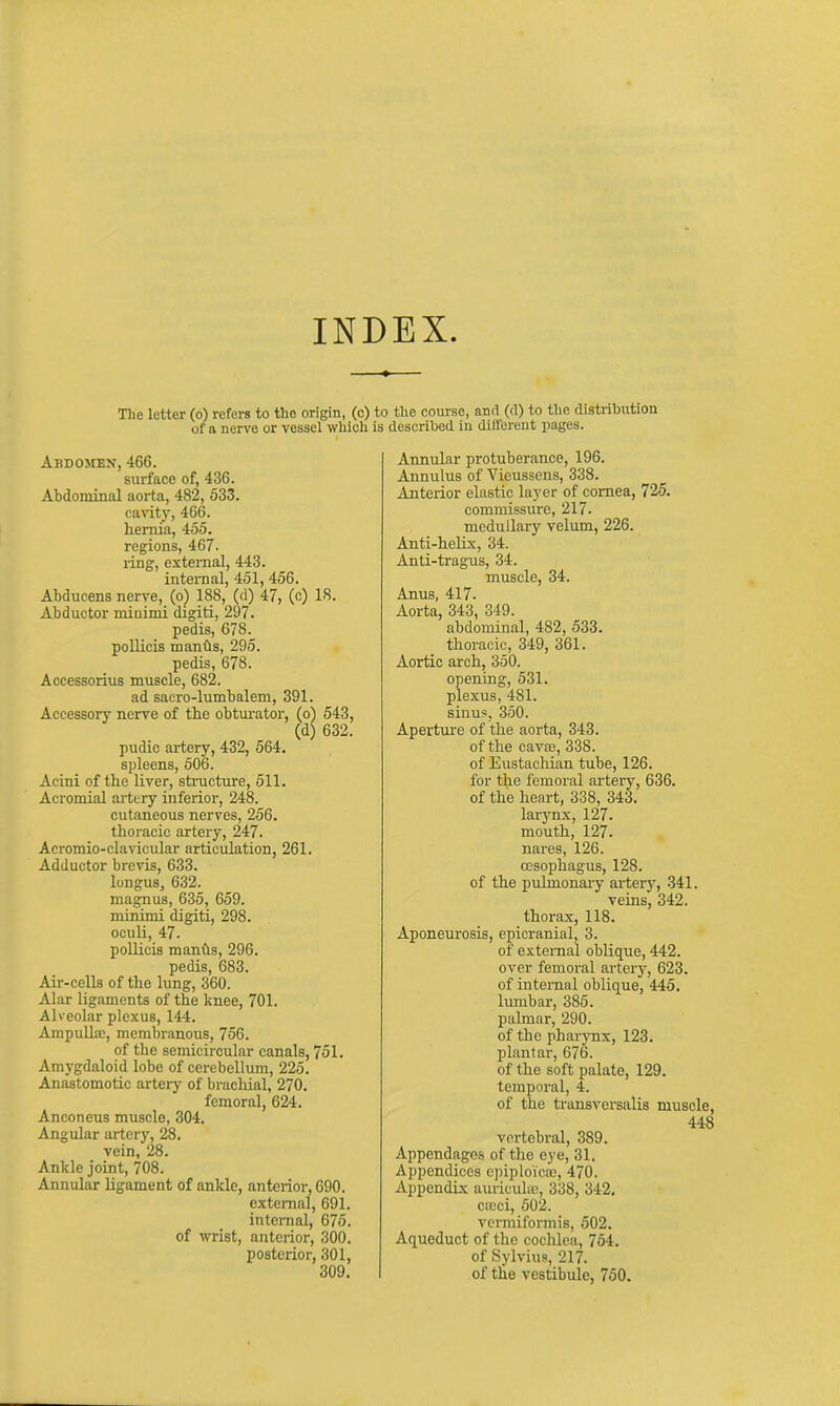 The letter (o) refers to the origin, (c) to the course, and (d) to the distribxition of a nerve or vessel which is described in dill'ereut pages. Abdomen, 466. surface of, 436. Abdominal aorta, 482, 533. cavit}', 466. heniia, 455. regions, 467. ring, external, 443. internal, 451, 456. Abducens nerve, (o) 188, (d) 47, (c) 18. Abductor minimi digiti, 297. pedis, 678. pollicis mands, 295. pedis, 678. Accessorius muscle, 682. ad sacro-lumbalem, 391. Accessory nerve of the obturator, (o) 543, (d) 632. pudic artery, 432, 564. spleens, 506. Acini of the Uver, structure, 511. Acromial artery inferior, 248. cutaneous nerves, 256. thoracic artery, 247. Acromio-clavicular articulation, 261. Adductor brevis, 633. longus, 632. magnua, 635, 659. minimi digiti, 298. oculi, 47. pollicis manfts, 296. pedis, 683. Air-cells of the lung, 360. Alar ligaments of the knee, 701. Alveolar plexus, 144. Ampulla;, membranous, 756. of the semicircular canals, 751, Amygdaloid lobe of cerebellimi, 225. Anastomotic artery of brachial, 270. femoral, 624. Anconeus muscle, 304. Angular artery, 28. vein, 28. Ankle joint, 708. Annular ligament of ankle, anterior, 690. external, 691. intemal, 675. of wrist, anterior, 300. posterior, 301, 309. Annular protuberance, 196. Annulus of Vieussens, 338. Anterior elastic layer of cornea, 725. commissure, 217- medullary velum, 226. Anti-heUx, 34. Anti-tragus, 34. muscle, 34. Anus, 417. Aorta, 343, 349. abdominal, 482, 533. thoracic, 349, 361. Aortic arch, 350. opening, 531. plexus, 481. sinus, 350. Aperture of the aorta, 343. of the cava3, 338. of Eustachian tube, 126. for fi^^e femoral artery, 636. of the heart, 338, 343. larynx, 127. mouth, 127. nares, 126. oesophagus, 128. of the pulmonaiy arterj^, 341. veins, 342. thorax, 118. Aponeurosis, epicranial, 3. of external oblique, 442. over femoral artery, 623. of internal oblique, 445. lumbar, 385. palmar, 290. of the pharynx, 123. plantar, 676. of the soft palate, 129. temporal, 4. of the transversalis muscle, 448 vertebral, 389. Appendages of the eye, 31. Appendices epiploicaj, 470. Appendix auriculie, 338, 342, ctcci, 502. vermiformis, 502. Aqueduct of the cochlea, 764, of Sylvius, 217. of the vestibule, 750.