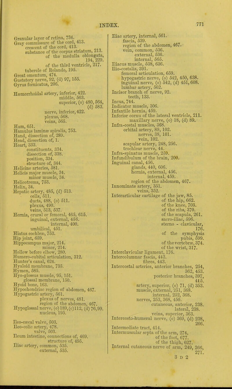 Granular layer of retina, 734. Gray commissure of the cord, 41d. crescent of the cord, 413. substance of tlie corpus striatum, 216. of the medulla oblongata, 194, 229. of tho third ventricle, 217. tubercle of Eolando, 195. Great omentum, 474. Gustatory nerve, 92, (d) 97, 155. G3t:us fomicatus, 206. Hemorrhoidal arteiy, inferior, 422. middle, 563. superior, (o) 480,564, (d) 683. nerve, inferior, 422. ple.Kus, 568. veins, 565. Ham, 651. Hamulus lamLnce spiralis, 753. Hand, dissection of, 289. Head, dissection of, 1. Heart, 333. constituents, 334. dissection of, 338. position, 334. structure of, 344. HelicLne arteries, 581. Helicis major muscle, 34. minor muscle, 34. HeUcotrema, 753. HeHx, 34. Hepatic artery, 485, (d) 513. cells, 511. ducts, 488, (o) 511. plexus, 490. veins, 513, 537. Hernia, crural or femoral, 465, 615. inguinal, external, 456. internal, 400. umbilical, 451. Hiatus cochleoe, 753. Hip joint, 659. Hippocampus major, 214. minor, 214. Hollow before elbow, 280. Humero-cubital articulation, 312. Hunter's canal, 624. Hyaloid membrane, 735. Hymen, 585. Hyo-glossus muscle, 95,151. glossal membrane, 150. Hyoid bone, 163. Hypochondriac region of abdomen, 467. Hj-pogastric artery, 561. plexus of nerves, 481. region of the abdomen, 467. Hypoglossal nerve, (o) 189,(c)112, (d) 76,99. nucleus, 195. Ileo-ccecal valve, 503. Heo-colic artery, 478. valve, 503. Ileum intestine, connections of, 469. structure of, 495. Iliac artery, common, 535. external, 635. Iliac artery, internal, 661. fascia, 539. region of the abdomen, 467- vein, common, 536. external, 636. internal, 565. niacus muscle, 638, 636. Ilio-costalis, 391. femoral articulation. 659. hypogastric nerve, (o) 542, 450, 638. inguinal nerve, (o) 542, (d) 451,608. lumbar artery, 562. Incisor branch of nerve, 92. teeth, 133. Incus, 744. Indicator muscle, 306. Infantile hernia, 459. Inferior comu of the lateral ventricle, 211. maxillary nerve, (o) 18, (d) 89. Infra-costal muscles, 368. orbital ai-tery, 89, 102. nerves, 38, 101. vein, 102. scapular artery, 248, 256. trochlear nerve, 44. Infra-spinatus muscle, 259. Infundibulum of the brain, 200. Inguinal canal, 456. glands, 440, 606. hernia, external, 456. internal, 459. region of the abdomen, 467. Innominate artery, 351. veins, 352. Interarticular cartilage of the jaw, 85. of the hip, 662. of the knee, 703. of the ribs, 370. of the scapula, 261. sacro-iUac, 596. sterno - clavicular, 176. of the symphysis pubis, 699. of the vertebrae, 374. of the wrist, 317. Interclavicular ligament, 176. Intercolumnar fascia, 443. fibres, 443. Intercostal arteries, anterior branches, 254, 362, 453. posterior branches, 397, 415. artery, superior, (o) 71, (d) 353. muscle, external, 251, 368. intenial, 252, 368. nerves, 253, 368, 450. cutaneous, anterior, 238. lateral, 238. veins, superior, 363. Intercosto-humeral nerve, (o) 369, (d) 238, 266. Intermediate tract, 414. Intei-musoulai- septa of the arm, 274, of the foot, 677. of the thigh, 627. Internal cutaneous nerve of arm, 249, 266, 271. 3 D 2