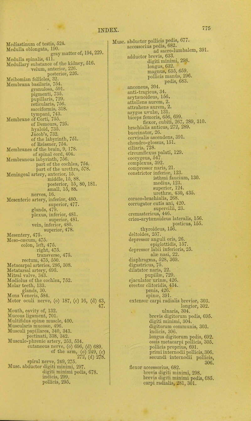 Mediastinum of testis, 524. MeduUa oblongata, 190. gray matter of, 194, ii'J. Medulla spinalis, 411. Medullary substance of the kidney, 616. velum, anterior, 226. posterior, 226. Meibomian follicles, 32_. Membrana basilaris, 754. granulosa, 591. pigracnti, 735. pupillaris, 729. reticulai-is, 756. saccifonnis, 318. tympaiii, 743. Membrane of Corti, 755. of Demours, 725. hyaloid, 735. Jacob's, 732. of the labjTinth, 751. of Eeissner, 754. Membranes of the brain, 9, 178. of spinal cord, 404, Membranous labyiinth, 756. part of the cochlea, 754. part of the m-ethra, 578. Meningeal ai-tery, anterior, 15. middle, 15, 88. posterior, 15, 80, 181. small, 15, 88. nen'es, 16. Mesenteric artery, inferior, 480. superior, 477. glands, 479. plexus, inferior, 481. superior, 481. Tein, inferior, 480. superior, 478. Mesentery, 475. Meso-c£ecum, 475. colon, left, 475. right, 475. transverse, 475. rectum, 475, 550. Metacarpal arteries, 286, 308. Metatarsal arterv, 695. Mitral valve, 343. Modiolus of the cochlea, 752. Molar teeth, 133. glands, 30. Mons Veneris, 684. Motor oculi nerve, (o) 187, (c) 16, (d) 43, 47. Mouth, cavity of, 132. Mucous ligament, 701. Multifidus spina) muscle, 400. Muscularis mucosa), 496. Musculi papillares, 340, 343. pectinati, 338, 342. Musculo-phrenic artery, 253, 534. cutaneous nerve, (o) 696, (d) 689. of the arm, (o) 249, (c) 272, (d) 278. spiral nerve, 249, 275. iVlusc. abductor digiti minimi, 297. digiti minimi pedis, 678. indicis, 299. pollicis, 295. Muse, abductor pollicis pedis, 677. accossorius pedis, 682. ad sacro-lumbalem, 391. adductor brevis, 633. digiti minimi, 298. longus, 632. magnus, 635, 659. pollicis mantis, 296. pedis, 683. anconeus, 304. anti-tragicus, 34. arytajuoideus, 156. attollens aurem, 2. attrahens aurem, 2. azygos uvula3, 131. biceps femoris, 656, 699. flexor, cubiti, 267, 289, 310. brachialis anticus, 272, 289. buccinator, 26. cervicalis ascendens, 391. chondi-o-glossus, 151. ciliaiis, 728. circumflexus palati, 129. coccygeus, 547. complexus, 392. compressor naris, 21. constrictor inferior, 123. isthmi faucium, 130. medius, 123. superior, 124. urethi'EB, 430, 435. coraco-brachialis, 268. cormgator cutis ani, 420. supercilii, 23. cremastericus, 446. crico-aryttenoideus lateralis, 156. posticus, 155. thyroideus, 156. deltoides, 257. depressor anguli oris, 26. epiglottidis, 157. depressor labii inferioris, 25. alse nasi, 22. diaphragma, 628, 369. digastricus, 75. dilatator naris, 22. pupiUffi, 729. ejaculator urinEe, 426. erector clitoridis, 434. penis, 426. spina;, 391. extensor carpi radialis brevier, 303. longior, 302. ulnaris, 304. brevis digitonim pedis, 695. digiti minimi, 304. digitorum communis, 303. indicis, 306. longus digitorum pedis, 692. ossis metacarpi pollicis, 305. pollicis proprius, 691. primi intemodii pollicis, 306. secundi intemodii pollicis, 306. flexor accessoi-ius, 682. brens digiti minimi, 298. brevis digiti minimi pedis, 685. carpi radialis, 281, 301.