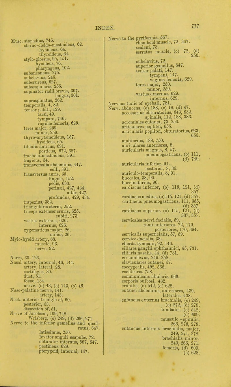 Muse, stapedius, 7-16. Btemo-cleido-mastoideus, 62. hyoideus, 64. thyroideus, 64. stylo-glossus, 95, 161. hyoideus, 76. pharyngcus, 102. Bubanconeus, 275. subclavius, 245. subcrureus, 627. eubscapularis, 255. supinator radii brevis, 307. longus, 301. supraspinatus, 262. temporalis, 4, 82. tensor palati, 129. tarsi, 49. tympani, 746. vaginas femoris, 626. teres major, 259. minor, 259. tliyro-aryta;noideus, 157. hyoideus, 65. tibialis anticus, 691. posticus, 672, 687- trachelo-raastoideus, 391. tragi cus, 34. transverealia abdominis, 447. com, 391. transversus amis, 35. linguae, 152. pedis, 683. perinsei, 427, 434. alter, 427. profundus, 429, 434. trapezius, 382. triangularis stemi, 252. triceps extensor cruris, 625. cubiti, 273. vastus extemus, 626. intemus, 626. zygomaticus major, 26. minor, 26. Mylo-hyoid artery, 88. muscle, 93. nerve, 92. Nares, 30,126. Kasal artery, internal, 46, 144. artery, lateral, 28. cartilages, 30. duct, 51. nerve, (d)'43, (c) 143, (o) 46. Naso-palatine nerve, 141. artery, 143. Neck, anterior triangle of, 60. posterior, 63. dissection of, 51. Nerve of Jacobson, 109, 748. Wrisberg, (o) 249, (d) 266, 271. Nerve to the inferior gemellus and quad- ratus, 647. latissimus, 250. levator anguli scapula;, 72. obturator intemus, 667, 647. pectineus, 629. pterygoid, internal, 147. Nerve to the pyriformis, 667. rhomboid muscle, il, obT. Bcaleni, 73. serratus muscle, (o) 72, (d) 250. BubclaviuB, 72. superior gemellus, 647. tensor palati, 147. tympani, 147. vaginas femoris, 629. teres major, 250. minor, 259. vastus extemus, 629. intemus, 629. Nervous tunic of eyeball, 781. Nerv. abducens, (o) 188, (c) 18, (d) 47. accessorius obturatorius, 543, 632. spinaUs, 112, 188, 383. acromiales cutanei, 73, 256. articulares poplitei, 655. articularis poplitei, obturatorius, 683, 655. auditorius, 188, 750. aui ieulares anteriores, 8. auricularis magnus, 8, 57. pneumogastricus, (o) 111, (d) 749. auricularis inferior, 91. posterior, 8, 36. auriculo-temporaUs, 8, 91. buccales, 38, 90. buccinatorius, 90. cai-diacus inferior, (o) 115, 121, (d) 357. cardiacus medius, (o)115,121, (d) 357. cardiacus pneumogastricus. 111, 355, (d) 357. cardiacus superior, (o) 115, 121, (d) 337, 357. cervicales nervi facialis, 59. rami anteriores, 72, 170. posteriores, 170, 394. cervicalis superficialis, 57, 59. cervioo-facialis, 38. chorda tympani, 92, 146. ciliares gangUi ophthalmici, 45, 731. ciliaris nasalis, 44, (d) 731. circumfle.xus, 249, 258. claviculares cutanei, 57. coccygealis, 462, 566. cochlearis, 758. communicans fibularis, 668. corporis bulbosi, 432. cruralis, (o) 542, (d) 628. cutanei abdominis, anteriores, 439. laterales, 438. cutaneus extemus brachialis, (o) 249, (c) 272, (d) 278. lumbalis, (o) 642, (d) 609. musculo - spiialis, 266, 275, 278. cutaneus intemus braclii.ilis, major, 249, 271, 278. brachialis minor, 249, 266, 271. femoris, (d) 609, (o) 628.