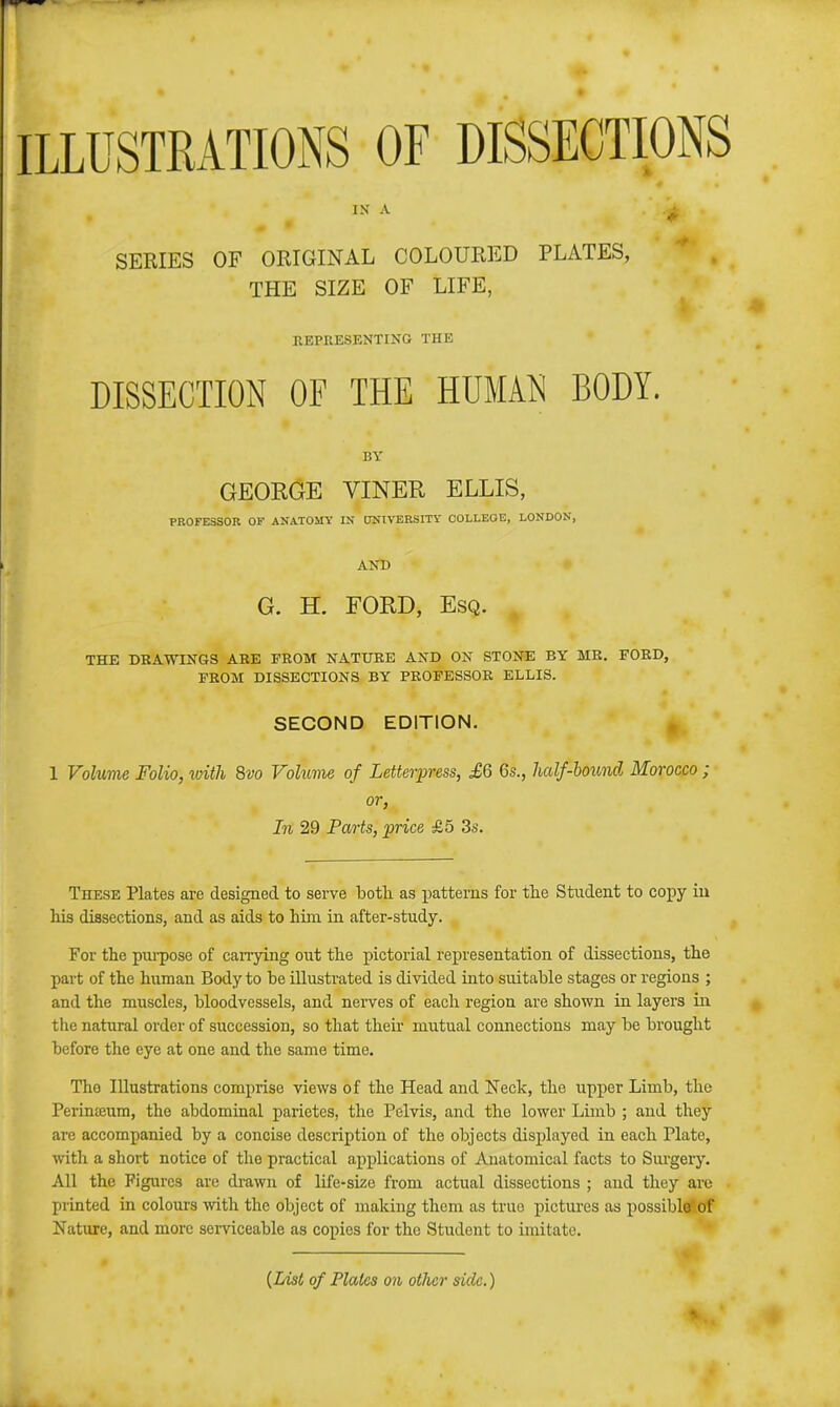 ILLUSTRATIONS OF DISSECTIONS SERIES OF ORIGINAL COLOURED PLATES, THE SIZE OF LIFE, EEPRESENTING THE DISSECTION OF THE HUMAN BODY. BY GEOEGE VINEE, ELLIS, PROFESSOR OF ANATOMY IN ONIVERSITY COLLEGE, LONDON, AND G. H. FORD, Esq. THE DRAWINGS ARE FROM NATURE AND ON STONE BY MR. FORD, FROM DISSECTIONS BY PROFESSOR ELLIS. SECOND EDITION. 1 Volume Folio, idth 8vo Volume of Letterpress, £6 6s., half-hound Morocco ; or, In 29 Parts, 'price £5 3s. These Plates are designed to serve both as patterns for the Student to copy iu his dissections, and as aids to him in after-study. For the pui-pose of cairying out the pictorial representation of dissections, the part of the human Body to be iUustrated is divided into suitable stages or regions ; and the muscles, bloodvessels, and nei-ves of each region are shown in layers in the natural order of succession, so that their mutual connections may be brought before the eye at one and the same time. The Illustrations comprise views of the Head and Neck, the upper Limb, the Perinteum, the abdominal parietes, the Pelvis, and the lower Limb ; and they arc accompanied by a concise description of the objects displayed in each Plate, with a short notice of the practical applications of Anatomical facts to Siu-gery. All the Figures are drawn of life-size from actual dissections ; and they are printed in colours with the object of making them as true pictures as possible' of Nature, and more serviceable as copies for the Student to imitate. {List of Plates on other side.)