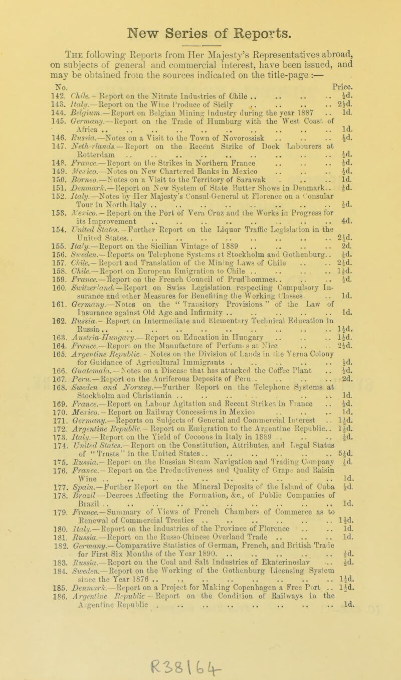 New Series of Reports. The following- Ropoi'ts from Tier Majesty's Representatives abroad, on subjects of general and commercial interest, have been issued, and may be obtained from the sources indicated on the title-page :— No. Price. 142. ''/i/Ve. - Report on tlie Nitrate Industries of Chile .. .. ..id. 143. Haiti.—Report on 1 he Wine Troduce of Sicily .. .. .. .. 2.id. 144. Bclijium.—Report on Belgian Mining Industry during the year 1887 .. Id. 145. German//. — lieport on the Tnide of Humburg with the West Coasi. of Africa .. .. .. .. .. .. .. .. .. ..Id. 146. Raskin.—Notes on a Visit to the Town of Novorossisk .. .. .. 4d. 147. yeth /7art(/s. —Report on the Recent Strike of Dock Labourers at llottenlam .. .. .. .. .. .. .. .. .. Id. 148. France.—IJeport on tlie Strikes in Northern France .. .. .. jd. 149. Met ko.—Notes ou New Chartered Banks in Mexico .. .. .. ^d. 150. Borneo.—Notes on a Visit to the Territory of Sarawak . .. ..Id. 151. Denmark:—Keport on Now System of State Rutt<-r Shows in Denmark.. id. 152. Italy.—-Notes by Her Majesty's Consul-General :it Florence on a ' onsular Tour in North Italy .. .. .. .. .. .. .. .. id. 153. .l.'e /ico. — Report on the Port of Vera Cruz and tlie Works in Progress for its Improvement .. .. .. .. .. .. .. .. 4d. 154. nii^ecZ ^Stof^^.s.-Further Report on the Liquor Traffic Legislalion in the United States 2.id. 155. Report on the Sicilian Vintage of 1889 2d. 166. AS«efZe«.—Peports on Telephone Systems at Stockholm and Gothenburg.. \A. 157. 6'/^^7e.—Repoit and Translation of the Mining Laws of Chile .. .. 2.id. 158. Chile.—Report on European Emigration to Cliile .. -. .. .. l^d. 159. France,—Report on the French Council of I'rud'liommes.. .. .. id. 160. Switzei-^and. — lie^ori on Swiss Legislation respecting Compulsory In- surance and other Measures for Benetiiing the Working Classes .. Id. 161. Germany.—Notes on the  Transitory Provisions  of the Law of Insurance against Old Age and Infirmity .. .. .. .. .. Id. 162. Russia.- Report cn Intermediate and Klementsry Tecbniea! Education in Russia .. .. .. .. .. .. .. .. .. .. 1 id. 163. AuHtria-Hiaigary.— Report ou Education in Hungary .. .. .. lid- 164. France.— Report on the Manufacture of Perfnm. s at. Nice .. .. 25d. 165. Argentine Republic. - Notes on the Division of Lands in the Yerna Colony for Guidance of Agricultural Immigrants . .. .. .. .. id. 166. Guatemala. — yoiea on a Disease tiiat, has attacked the Coffee Plant .. id. 167. Pern.—Report on the Auriferous Deposits of Peru . .. .. .. 2d. 168. Sioeden and Norivay.—Further Report on the Telephone Systems at Stockholm and Christiania .. .. .. .. .. Id. 169. France.—Report on Ijabour Agitation and Recent StrikeT in Fiance .. id. 170. Jfe.eioo. - Report on Railway Concessi' us in Mexico .. .. .. Id. 171. Germany.—Reports on Subjects of General and Commercial Interest .. l^d. 172. Argentine Republic - Report on Emigration to the Argentine Republic.. lid. 173. yta(</.—Report on the Yield of Cocoons in Italy in 18S9 . .. -. id. 174. United Statcs.~BeT[)Ort on the Constitution, Attributes, and Legal Status of  Trusts  in the United States 5id. \T5. Ruftsia.— Report on the Russian Steam Navigation and Trading Company id. 176. France.- Report on the Productiveness and tonality of Crap • and Raisin Wine .. .. .. .. .. .. . ..Id. 177. Spain.—Further Report on the Mineral Deposits of tlie Isl.ind of Cuba id. 178. Brazil—Decrees Affecting the Formation, &c., of Publie Companies of Brazil.. .. .. .. .. .. .. .. .. .. Id. 179. /rrmce.—Summary of Views of French Chambers of Commerce as to Renewal of Commercial Treaties .. .. .. .. .. .. lid. 180. Italq.—Report on the Industries of the Province of Florence .. .. Id. 181. Russia.—Report on the Russo-Chinese Overland Trade .. .. .. Id. 182. (?e?-TOaHj/.—Comparative Statistics of German, French, and British Trade for First Six Months of the Year 1890 .. id. 183. Russia.—Report on the Coal and Salt Industries of Ekatcrinoslav •.. id. 184. Sweden.—Report on the Working of the Gothenburg Licen.sing Sysfcra since the Year 1876 .. .. .. .. .. .. .. .. 1 jd. 185. Denmark. — Report on a Project for Making Copenhagen a Free Port .. Ifd. 186. Argentine 7?'pM&.'ic - Report on the Condition of Railways in the Argentine Republic , .. .. .. .. .. .. Id.