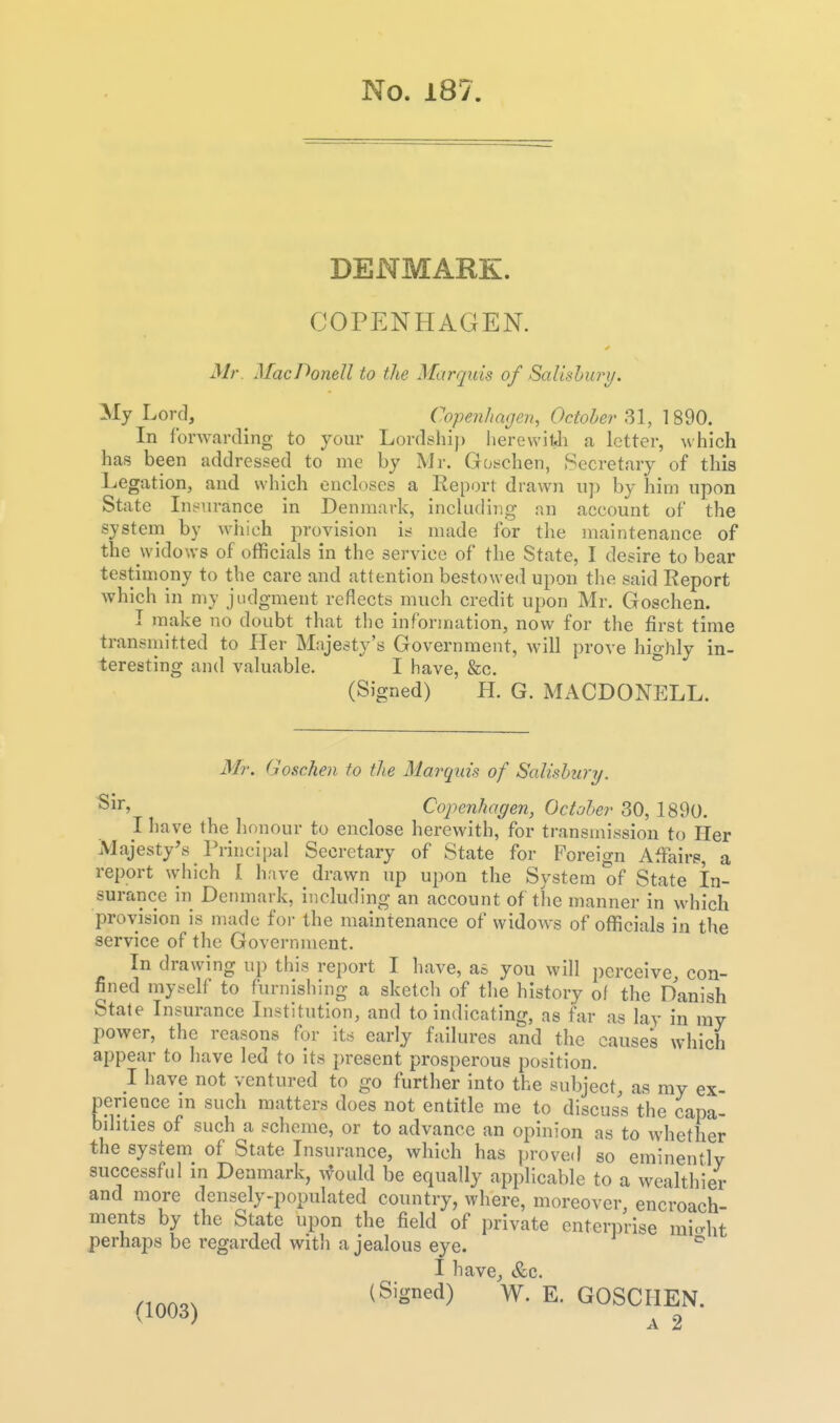 DENMARK. COPENHAGEN. Mr MacDonell to the Marquis of Salisbury. My Lord, ^ Copenhagen, October \%^0. In forwarding to your Lordship herewifJi a letter, which has been addressed to me by Mr. Goschen, Secretary of this Legation, and which encloses a Report drawn up by him upon State lufiiirance in Denmark, including an account of the system by which provision is made for the maintenance of the widows of officials in the service of the State, I desire to bear testimony to the care and attention bestowed upon the said Report which in my judgment reflects much credit upon Mr. Goschen. I make no doubt that the inforjnation, now for the first time transmitted to Pier Majesty's Government, will prove highly in- teresting and valuable. I have, &c. (Signed) H. G. MACDONELL. Mr. Goschen to the Mar^quis of Salisbury. ^1^' Copenhagen, October 30, 1890. I have the honour to enclose herewith, for ti-ansmission to Her Majesty's Principal Secretary of State for Foreign Affairs, a report which I have drawn up upon the System of State In- surance in Denmark, including an account of the manner in which provision is made for the maintenance of widow^s of officials in the service of the Government. In drawing up this report I have, as you will perceive, con- fined myself to furnishing a sketch of the history of the Danish Stale Insurance Institution, and to indicating, as far as lav in ray power, the reasons for its early failures and the causes which appear to have led to its present prosperous position. 1 have not ventured to go further into the subject, as my ex- perience m such matters does not entitle me to discuss the capa- bilities of such a scheme, or to advance an opinion as to whether the system of State Insurance, which has proved so eminently successful in Denmark, ifould be equally applicable to a wealthier and more densely-populated country, where, moreover, encroach- ments by the State upon the field of private enterprise mio-ht perhaps be regarded with a jealous eye. ^ I have, &c. ^^Q()3. (Signed) W. E. GOSCHEN. ^ A 2