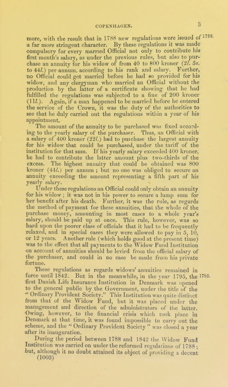 more, with the result that in 1788 new regulations were issued of l^^^- a far more stringent character. By these regulations it was made compulsory for every married Official not only to contribute his first month's salary, as under the previous rules, but also to pur- chase an annuity for his widow of from 40 to 800 kroner (2/. 5s. to 44/.) per annum, according to his ra.nk and salary. Further, no Official could got married before he had so provided for his widow, and any clergyman who married an Official without the production by the latter of a certificate showing that he had fulfilled the regulations was subjected to a fine of 200 kroner (11/.). Again, if a man happened to be married before he entered the service of the Crown, it was the duty of the authorities to see that he duly carried out the regulations within a year of his appointment. The amount of the annuity to be purchased was fixed accord- ing to the yearly salary of the purchaser. Thus, an Official with a salary of 400 kroner (22/.) had to pui chase the largest annuity for his widow that could be purchased, under the tariff of the institution for that sum. If his yearly salary exceeded 400 kroner, he had to contribute the latter amount plus two-thirds of the excess. The highest annuity that could be obtained was 800 kroner (44/.) per annum ; but no one was obliged to secure an annuity exceeding the amount representing a fifth part of his yearly salary. Under these regulations an Official could only obtain an annuity for his widow ; it was not in his power to secure a lump sum for lier benefit after his death. Further, it was the rule, as regards the method of payment for these annuities, that the whole of the purchase money, amounting in most cases to a whole year's salary, should be paid up at once. This rule, however, was so hard upon the poorer class of officials that it had to be frequently relaxed, and in special cases they were allowed to pay in 5, 10, or 12 years. Another rule (which holds good at the present time) was to the effect that all payments to the Widow Fund Institution on account of annuities should be levied from the official salary of the purchaser, and could in no case be made from his private fortune. These regulations as regards widows' annuities remained in force until 1842. But in the meanwhile, in the year 1795, the 1795. first Danish Life Insurance Institution in Denmark was opened to the general public by the Government, under the title of the Ordinary Provident Society. This Institution was quite distinct from that of the Widow Fund, but it was placed under the management and direction of the administrators of the latter. Owing, however, to the financial crisis which took place in Denmark at that time, it was found impossible to carry out the scheme, and the  Ordinary Provident Society  wa« closed a year after its inauguration. During the period between 1788 and 1842 the Widow Fund Institution was carried on under the reformed regulations of 1788 ; hut, although it no doubt attained its object of urovidlncr a decent (1003)