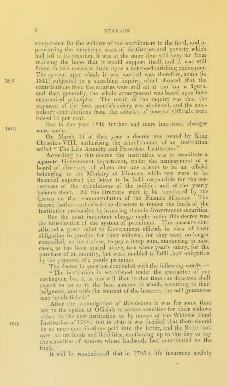 coinpetence for the widows of the contributors to the furcl, and o. preventing the numerous cases of destitution and poverty which had led to its creation, it was at the same time still very far from realising the hope that it would support itself, and it was still found to be a constant drain upon a not too-flourishing exchequer. The system ui)on which it was worked was, therefore, again (in 1841) subjected to a searching inquiry, which showed that the contributions from the salaries were still set at too low a figure, and that, generally, the whole arrangement was based upon false economical principles. The result of the inquiry was that the payment of the first month's salary was abolished, and the com- pulsory contributions from the salaries of married Officials were raised 10 per cent. But in the year 1842 further and more important changes were made. On March 11 of that year a decree was issued by King Christian VIII. authorising the estsiblishment of an Institution called  The Life Annuity and Provident Institution, According to this decree the institution was to constitute a separate Government department, under the management of_ a board of directors, of whom one was always to be an official belonging to the Ministry of Finance, while two were to be financial experts; the latter to be held responsible for the cor- rectness of the calculations of the policies and of the yearly balance-sheet. All the directors were to be appointed by the Crown on the recommendation of the Finance Minister. The decree further authorised the directors to render the funds of the Institution productive by investing them in Government securities. But the most important change made under this decree was the introduction of the system of premiums. This measure con- stituted a great relief to Government officials in view of their obligation to ])rovide for their widows; for they were no longer compelled, as heretofore, to pay a lump sum, amounting In most cases, as has been stated above, to a whole year's salary, for the purchase of an annuity, but were enabled to fulfil their obligation by the payment of a yearly premium. The decree in questi(m concluded with the following words : —  The institution is established under the guarantee of our exchequer, but it is our will that in due time the directors shall report to us as to the best manner m which, according to their judgment, and with the consent of the insurers^ tlie said guarantee may be abnllshed.^' ^After the promulgation of this decree it was for some time left to the option of Officials to secure aimuitles for their widows either in the new institution or by means of the Widows' Fund Institution of 1788; but in 1845 it was decided that there should be nc more contributions paid into the latter, and the State took over all its funds and liabilities, continuing up to this day to pay the annuities of widows whose husbands had contributed to the fund. It will be remembered that in 1705 a life insurance society