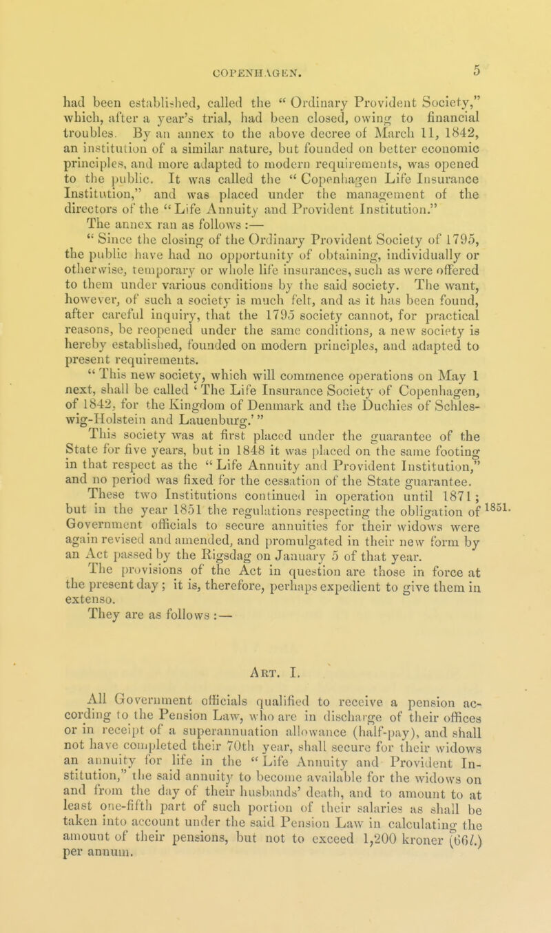 had been established, called the  Ordinary Provident Society, which, after a year's trial, had been closed, owin<;f to financial troubles. By an annex to the above decree of March 11, 1842, an institution of a similar nature, but founded on better economic principles, and more adapted to modern requirements, v\^as opened to the public. It was called the  Copenhagen Life Insurance Institution, and was placed under the management of the directors of the Life Annuity and Provident Institution. The annex ran as follows :—  Since the closing of the Ordinary Provident Society of 1795, the public have had no opportunity of obtaining, individually or otherwise, temporary or whole life insurances, such as were offered to them under various conditions by the said society. The want, however, of such a society is much felt, and as it has been found, after careful inquiry, that the 179d society cannot, for practical reasons, be reopened under the same conditions, a new society is hereby established, founded on modern principles, and adapted to present requirements.  This new society, which wnll commence operations on May I next, shall be called ' The Life Insurance Society of Copenhagen, of 1842, for the Kingdom of Denmark and the Duchies of Schles- wig-Holstein and Lauenburg.' This society was at first placed under the guarantee of the State for five years, but in 1848 it was placed on the same footing in that respect as the  Life Annuity and Provident Institution, and no period was fixed for the cessation of the State guarantee. These two Institutions continued in operation until 1871; but in the year 1851 the regulations respecting the obligation of Government officials to secure annuities for their widows were again revised and amended, and promulgated in their new form by an Act passed by the Rigsdag on January 5 of that year. The provisions of the Act in question are those in force at the present day ; it is, therefore, perhaps expedient to give them in extenso. They are as follows : — Art. L All Government officials qualified to receive a pension ac- cording to the Pension Law, who are in discharge of their offices or in receipt of a superannuation allowance (half-i)ay), and shall not have completed their 70th year, sliall secure for their widows an annuity for life in the Life Annuity and Provident In- stitution, the said annuity to become available for the widows on and from the day of their husbands' death, and to amount to at least one-fifth part of such portion of their salaries as shall be taken into account under the said Pension Law in calculating the amount of their pensions, but not to exceed 1,200 kroner (66/.) per annum.