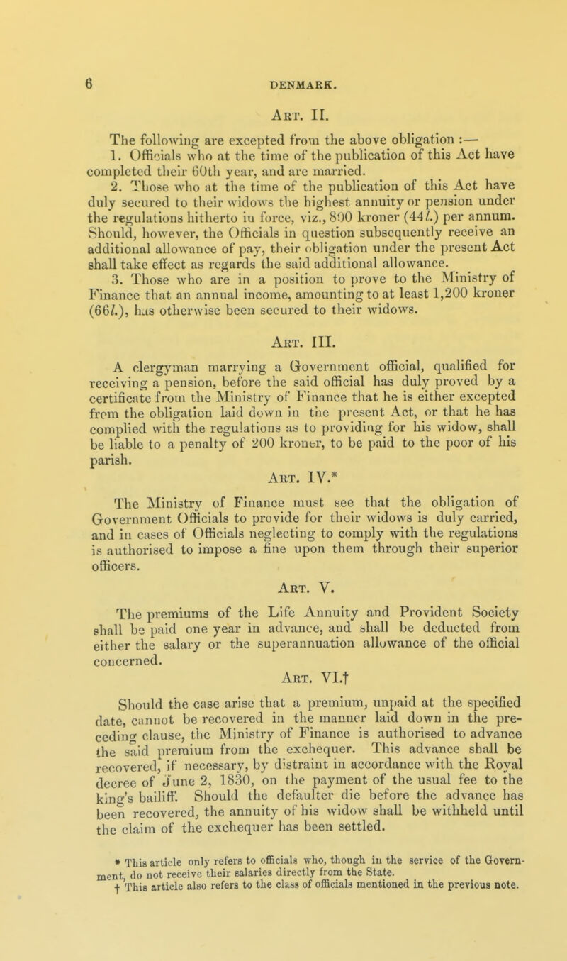 Art. II. The following are excepted from the above obligation :— 1. Officials who at the time of the publication of this Act have completed tlieir BOth year, and are married. 2. Those who at the time of tlie publication of this Act have duly secured to their widows the highest annuity or pension under the regulations hitherto in force, viz., 800 kroner (44Z.) per annum. Should, however, the Officials in question subsequently receive an additional allowance of pay, their obligation under the present Act shall take effect as regards the said additional allowance. 3. Those who are in a position to prove to the Ministry of Finance that an annual income, amounting to at least 1,200 kroner (66^.), has otherwise been secured to their widows. Art. III. A clergyman marrying a Government official, qualified for receiving a pension, before the said official has duly proved by a certificate from the Ministry of Finance that he is either excepted from the obligation laid down in the present Act, or that he has complied with the regulations as to providing for his widow, shall be liable to a penalty of 200 kroner, to be paid to the poor of his parish. Art. IV.* The Ministry of Finance must see that the obligation of Government Officials to provide for their widows is duly carried, and in cases of Officials neglecting to comply with the regulations is authorised to impose a fine upon them through their superior officers. r Art. V. The premiums of the Life Annuity and Provident Society shall be paid one year in advance, and shall be deducted from either the salary or the superannuation allowance of the official concerned. Art. Vl.t Should the case arise that a premium, unpaid at the specified date, cannot be recovered in the manner laid down in the pre- ceding clause, the Ministry of Finance is authorised to advance the said premium from the exchequer. This advance shall be recovered, if necessary, by distraint in accordance with the Royal decree of June 2, 1830, on the payment of the usual fee to the king's bailiffi Should the defaulter die before the advance has been recovered, the annuity of his widow shall be withheld until the claim of the exchequer has been settled. * This article only refers to officials who, though in the service of the Govern- ment, do not receive their salaries directly from the State. •)■ This article also refers to the class of officials mentioned in the previous note.