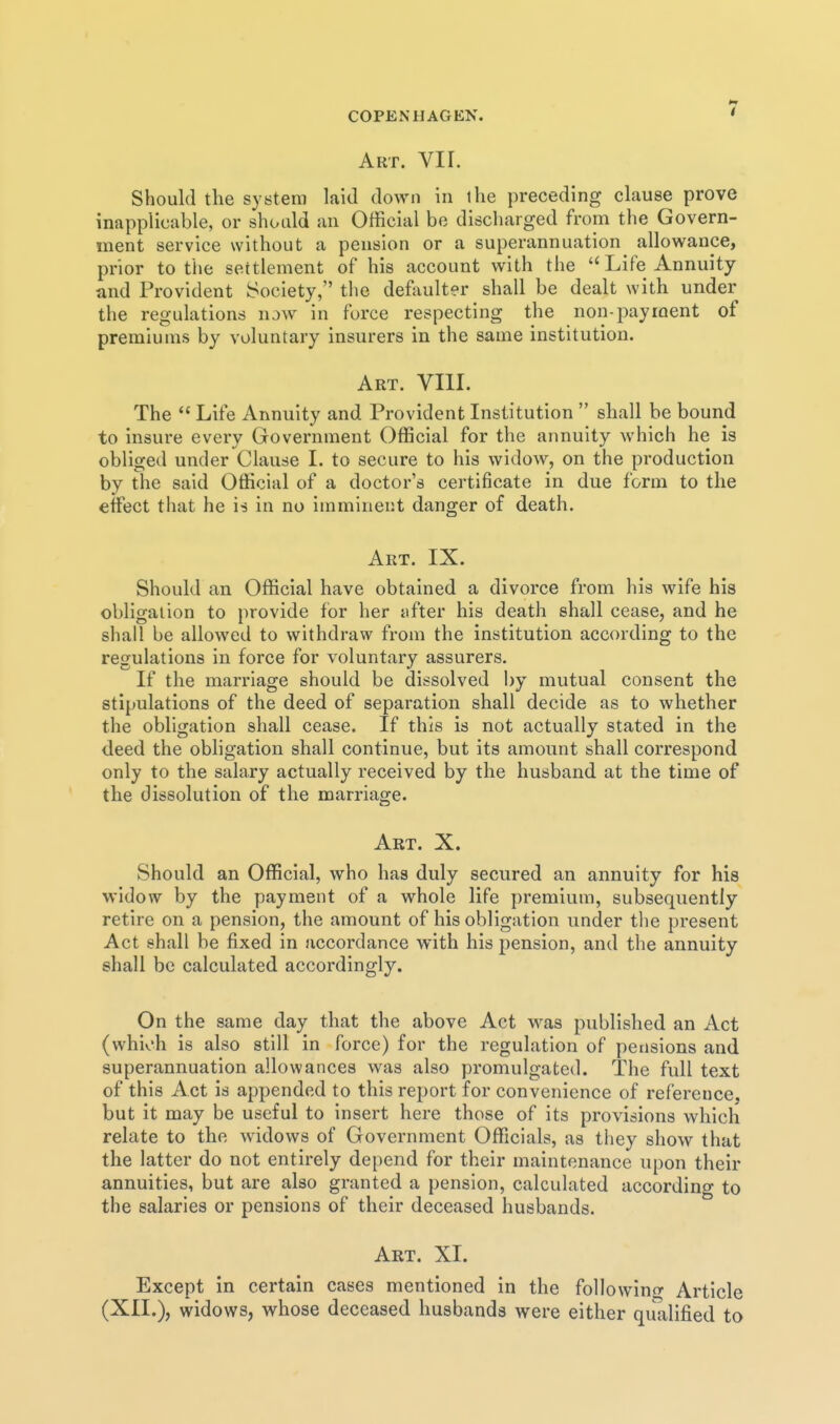 Art. VII. Should the system laid down in ihe preceding clause prove inapplicable, or should an Official be discharged from the Govern- ment service without a pension or a superannuation^ allowance, prior to the settlement of his account with the Life Annuity and Provident Society, the defaulter shall be dealt with under the regulations now in force respecting the non-payment of premiums by voluntary insurers in the same institution. Art. VIII. The  Life Annuity and Provident Institution  shall be bound to insure every Grovernment Official for the annuity which he is obliged under Clause I. to secure to his widow, on the production by the said Official of a doctor's certificate in due form to the effect that he is in no imminent danger of death. Art. IX. Should an Official have obtained a divorce from his wife his obligation to provide for her after his death shall cease, and he shall be allowed to withdraw from the institution according to the regulations in force for voluntary assurers. If the marriage should be dissolved by mutual consent the stipulations of the deed of separation shall decide as to whether the obligation shall cease. If this is not actually stated in the deed the obligation shall continue, but its amount shall correspond only to the salary actually received by the husband at the time of the dissolution of the marriage. Art. X. Should an Official, who has duly secured an annuity for his widow by the payment of a whole life premium, subsequently retire on a pension, the amount of his obligation under the present Act shall be fixed in accordance with his pension, and the annuity shall be calculated accordingly. On the same day that the above Act was published an Act (which is also still in force) for the regulation of pensions and superannuation allowances was also promulgated. The full text of this Act is appended to this report for convenience of reference, but it may be useful to insert here those of its provisions which relate to the widows of Government Officials, as they show that the latter do not entirely depend for their maintenance upon their annuities, but are also granted a pension, calculated according to the salaries or pensions of their deceased husbands. Art. XI. Except in certain cases mentioned in the followintr Article (XII.), widows, whose deceased husbands were either qulilified to