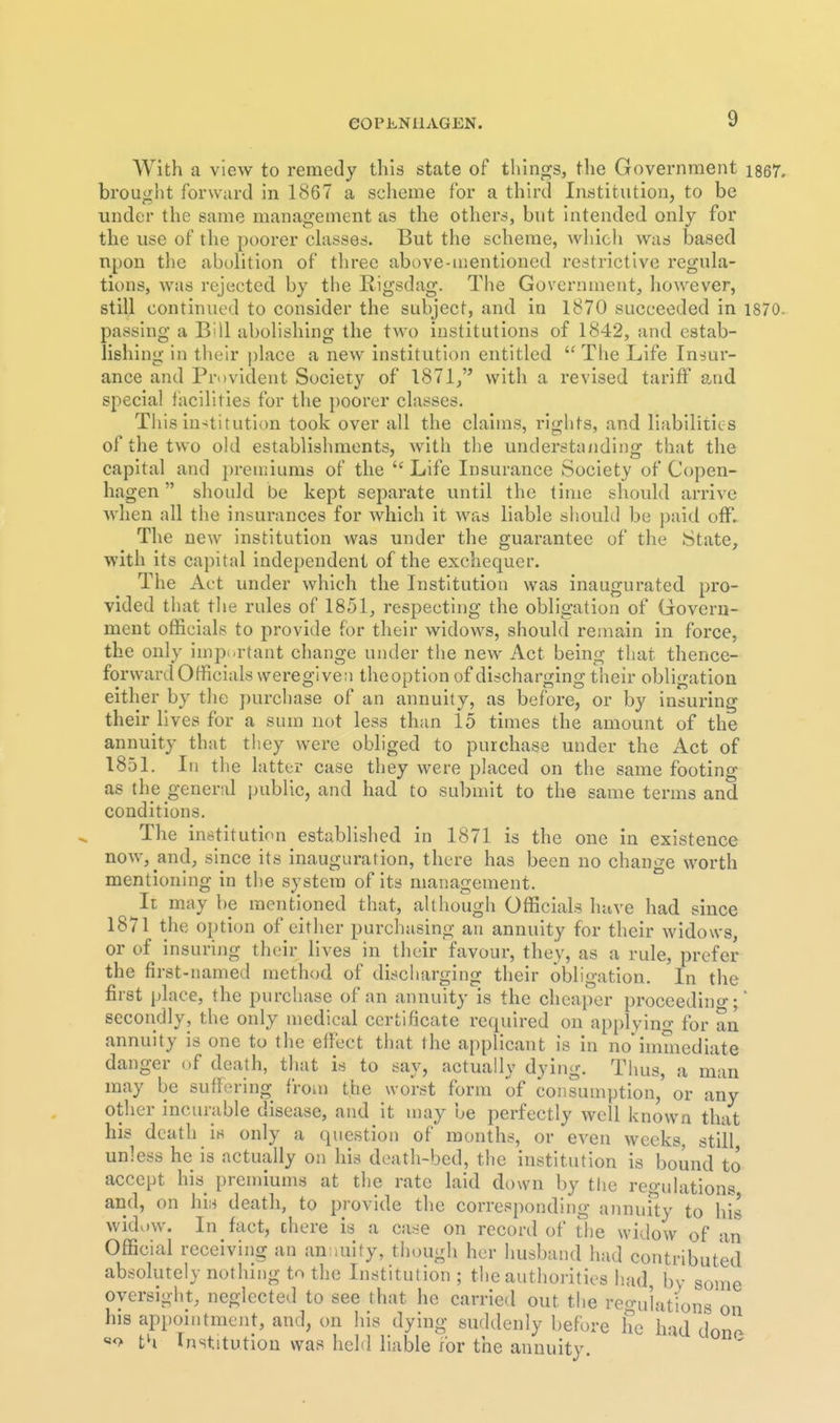 eOPLNilAGEN. With a view to remedy this state of things, the Government i867. brought forward in 1867 a scheme for a third Institution, to be under the same management as the others, but intended only for the use of the poorer chisses. But the scheme, wliieh was based upon the abolition of tlirec above-mentioned restrictive reguLa- tions, was rejected by the Rigsdag. The Government, liowever, still continued to consider the subject, and in 1870 succeeded in 1870. passing a BUI abolishing the two institutions of 1842, and estab- lishing in tlieir place a new institution entitled '^The Life Insur- ance and Provident Society of 1871/' with a revised tariff and special facilities for the poorer classes. Tliis in-«titution took over all the claims, riglits, and liabilities of the two old establishments, with the understa/iding that the capital and pren;iums of the  Life Insurance Society of Copen- hagen  should be kept separate until the time should arrive when all the insurances for which it was liable should be paid off. The new institution was under the guarantee of the State, with its capital independent of the exchequer. The Act under which the Institution was inaugurated pro- vided that the rules of 1851, respecting the obligation of Govern- ment officials to provide for their widows, should remain in force, the only impi-rtant change under the new Act being that thence- forward Officials were given theoption of discharging their obligation either by the purchase of an annuity, as before, or by insuring their lives for a sum not less than 15 times the amount of the annuity that they were obliged to purchase under the Act of 1851, In the latter case they were placed on the same footing as the general public, and had to submit to the same terms and conditions. The institution established in 1871 is the one in existence now, and, since its inauguration, there has been no change worth mentioning in the system of its management. It may be mentioned that, although Officials have had since 1871 the option of either purchasing an annuity for their widows, or of insurijig their lives in their favour, they, as a rule, prefer the first-named method of diticliarging their obligation. In the first place, the purchase of an annuity is the cheaper proccedino-; secondly, the only medical certificate required on applying for an annuity is one to the effect that the applicant is in no'immediate danger of death, that is to say, actually dying. Thus, a man may be suffering from the worst form of consumption, or any other incurable disease, and it may be perfectly well known that his death is only a question of months, or even weeks, still unless he is actually on his death-bed, the institution is bound to accept his premiums at the rate laid down by the regulations and, on hii-i death, to provide the corresponding annuSy to his widow. In fact, there is a case on record of the widow of an Official receiving an anwuify, though her husband had contributed absolutely nothing to the Institution ; the authorities had by some oversight, neglected to see that he carried out the reo-ulations on his appointment, and, on his dying suddenly before he had don(- «<> th Institution was hehl liable for the annuity.