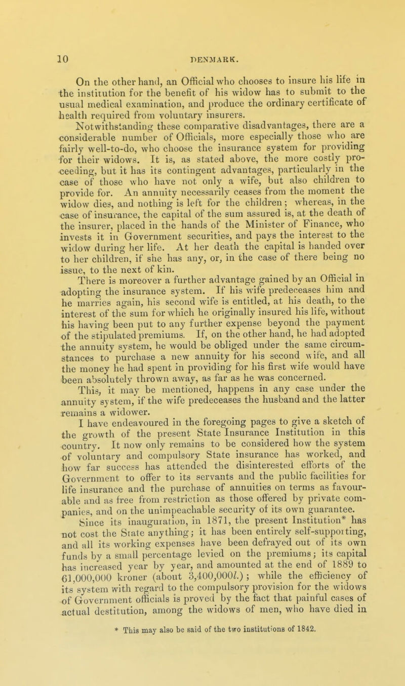 On the other hand, an Official who chooses to insure his life in the institution for the benefit of his widow has to submit to the usual medical examination, and produce the ordinary certificate of health required from voluntary insurers. Notwithstanding these comparative disadvantages, there are a considerable number of Officials, more especially those who are fairly well-to-do, who choose the insurance system for providing for their widows. It is, as stated above, the more costly pro- ceeding, but it has its contingent advantages, particularly in the case of those who have not only a wife, but also children to provide for. An annuity necessarily ceases from the moment the widow dies, and nothing is left for the children; whereas, in the case of insurance, the capital of the sum assured is, at the death of the insurer, placed in the hands of the Minister of Finance, who invests it in Government securities, and pays the interest to the widow during her life. At her death the capital is handed over to her children, if she has any, or, in the case of there being no issue, to the next of kin. There is moreover a further advantage gained by an Official in adopting the insurance system. If his wife predeceases him and he marries again, his second wife is entitled, at his^ death, to the interest of the sum for which he originally insured his life, without his having been put to any further expense beyond the payment of the stipulated premiums. If, on the other hand, he had adopted the annuity system, he would be obliged under the same circum- stances to purchase a new annuity for his second \^ife, and all the money he had spent in providing for his first wife would have been absolutely thrown away, as far as he was concerned. This, it may be mentioned, happens in any case under the a,nnuity system,'if the wife predeceases the husband and the latter remains a widower. I have endeavoured in the foregoing pages to give a sketch of the o-rowth of the present State Insurance Institution in this country. It now only remains to be considered how the system of voluntary and compulsory State insurance has worked, and how far success has attended the disinterested efforts of the Government to offer to its servants and the public facilities for life insurance and the purchase of annuities on terms as favour- able and as free from restriction as those oflfered by private com- panies, and on the unimpeachable security of its own guarantee. bince its inauguration, in 1871, the present Institution* has not cost the Srate anything; it has been entirely self-supporting, and all its working expenses have been defrayed out of its own funds by a small percentage levied on the premiums; its capital has increased year by year, and amounted at the end of 1889 to 61,000,000 kroner (about 3,4O0,0O0Z.) ; while the efficiency of its system with regard to the compulsory provision for the widows of Government officials is proved by the fact that painful cases of actual destitution, among the widows of men, who have died in * This may also be said of the two institutions of 1842.