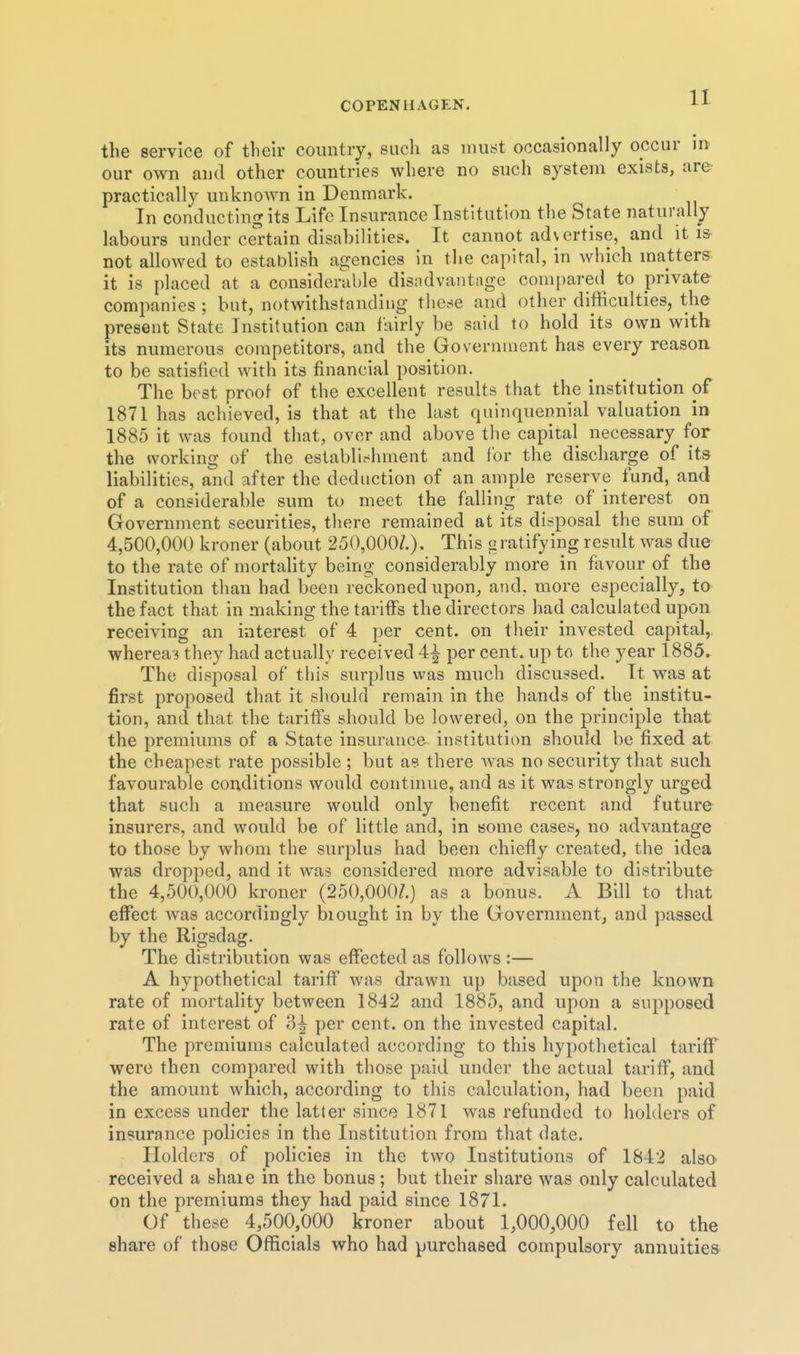 the service of their country, such as must occasionally occur in our own and other countries where no such system exists, are- practically unknown in Denmark. In conducting its Life Insurance Institution the State naturally labours under cel'tain disabilities. It cannot advertise, and it is- not allowed to establish agencies in the capital, in which matters it is placed at a considerable disndvantage compared to private companies ; but, notwithstanding these and other difficulties, the present State Institution can fairly be said to hold its own with its numerous competitors, and the Government has every reason to be satisfied with its financial position. The best proof of the excellent results that the institution of 1871 has achieved, is that at the last quinquennial valuation in 1885 it was found that, over and above the capital necessary for the working of the establu-^hment and for the discharge of its liabilities, a^nd after the deduction of an ample reserve fund, and of a considerable sum to meet the falling rate of interest on Government securities, there remained at its disposal the sum of 4,500,000 kroner (about 250,000/.). This g ratifying result was due to the rate of mortahty being considerably more in favour of the Institution than had been reckoned upon^ and, more especially, to the fact that in making the tariffs the directors had calculated upon receiving an interest of 4 per cent, on their invested capital, whereas they had actually received 4^ per cent, up to the year 1885. The disposal of this surplus was much discussed. It was at first proposed that it should remain in the hands of the institu- tion, and that the tariffs should be lowered, on the principle that the premiums of a State insurance institution should be fixed at the cheapest rate possible ; but a? there Avas no security that such favourable conditions would contmue, and as it was strongly urged that such a measure would only benefit recent and future insurers, and would be of little and, in some cases, no advantage to those by whom the surplus had been chiefly created, the idea was dropped, and it was considered more advisable to distribute the 4,500,000 kroner (250,000/.) as a bonus. A Bill to that effect was accordingly biought in by the Government, and passed by the Rigsdag. The distribution was effected as follows :— A hypothetical tariff was drawn up based upon the known rate of mortality between 1842 and 1885, and upon a supposed rate of interest of 3| per cent, on the invested capital. The premiums calculated according to this hypothetical tariff were then compared with those paid under the actual tariff, and the amount which, according to this calculation, had been paid in excess under the latter since 1871 was refunded to hohlers of insurance policies in the Institution from that date. Plolders of policies in the two Institutions of 1842 also received a shaie in the bonus; but their share was only calculated on the premiums they had paid since 1871. Of these 4,500,000 kroner about 1,000,000 fell to the share of those Officials who had purchased compulsory annuities