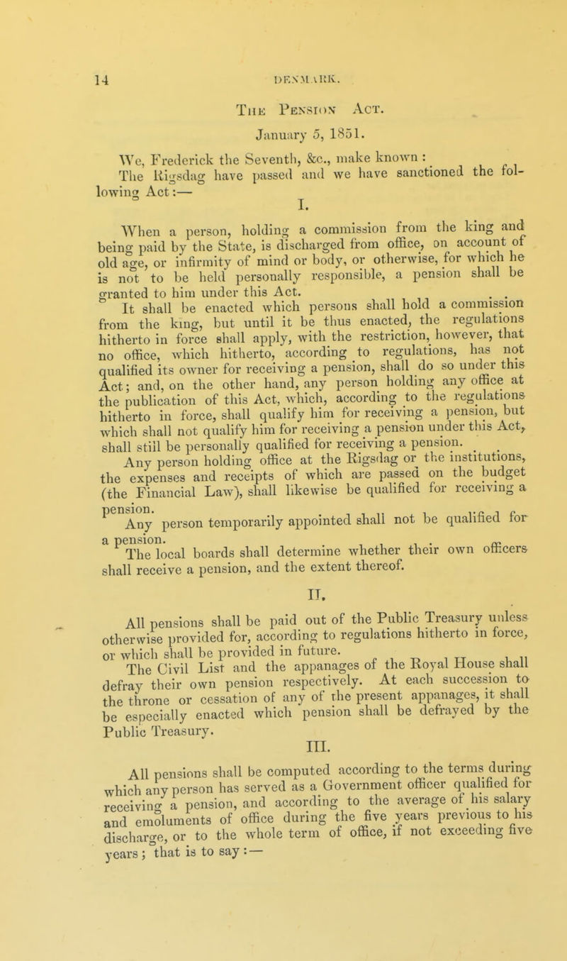 The Pension Act. January 5, 1851. We, Frederick the Seventli, &c., make known : _ The Rio-sdafT have passed and we have sanctioned the fol- lowin2 Act I. When a person, holding a commission from the kmg and being paid by the State, is discharged from office, on account of old age, or infirmity of mind or body, or otherwise, for which he is not to be held personally responsible, a pension shall be granted to him under this Act. . . It shall be enacted which persons shall hold a commission from the king, but until it be thus enacted, the regulations hitherto in force shall apply, with the restriction, however, that no office, which hitherto, according to regulations, has not qualified its owner for receiving a pension, shall do so under this Act; and, on the other hand, any person holding any office at the publication of this Act, which, according to the regulations hitherto in force, shall qualify him for receiving a pension, but which shall not qualify him for receiving a pension under this Act,, shall still be personally qualified for receiving a pension. _ ^ Any person holding office at the Rigsdag or the institutions, the expenses and receipts of which are passed on the budget (the Financial Law), shall likewise be qualified for receiving a peubion. ^^^^^^ temporarily appointed shall not be qualified for a pension. . , , .i • ai The local boards shall determine whether their own otiicers shall receive a pension, and the extent thereof. IT. All pensions shall be paid out of the Public Treasury unless otherwise provided for, according to regulations hitherto in force, or which shall be provided in future. , , ^ , , The Civil List and the appanages ot the Koyal Mouse shall defray their own pension respectively. At each succession ta the throne or cessation of any of the present appanages, it shall be especially enacted which pension shall be defrayed by the Public Treasury. III. All pensions shall be computed according to the terms during which any person has served as a Government officer qualified for receivino- a pension, and according to the average of his salary and emSluments of office during the five years previous to his discharge, or to the whole term of office, if not exceeding fave years; that is to say: —