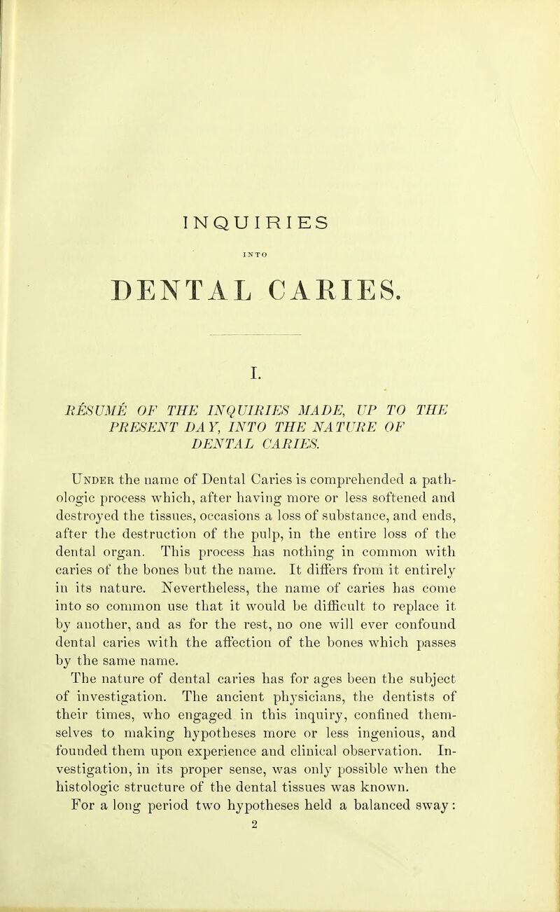 INQUIRIES INTO DENTAL CARIES. I. RESUME OF THE INQUIRIES MADE, UP TO THE PRESENT DAY, INTO THE NATURE OF DENTAL CARIES. Under the name of Dental Cafies is comprehended a path- ologic process which, after having more or less softened and destroyed the tissues, occasions a loss of substance, and ends, after the destruction of the pulp, in the entire loss of the dental organ. This process has nothing in common with caries of the bones but the name. It diflers from it entirely in its nature. Nevertheless, the name of caries has come into so common use that it would be difficult to replace it by another, and as for the rest, no one will ever confound dental caries with the affection of the bones which passes by the same name. The nature of dental caries has for ages been the subject of investigation. The ancient physicians, the dentists of their times, who engaged in this inquiry, confined them- selves to making hypotheses more or less ingenious, and founded them upon experience and clinical observation. In- vestigation, in its proper sense, was only possible when the histologic structure of the dental tissues was known. For a long period two hypotheses held a balanced sway: 2