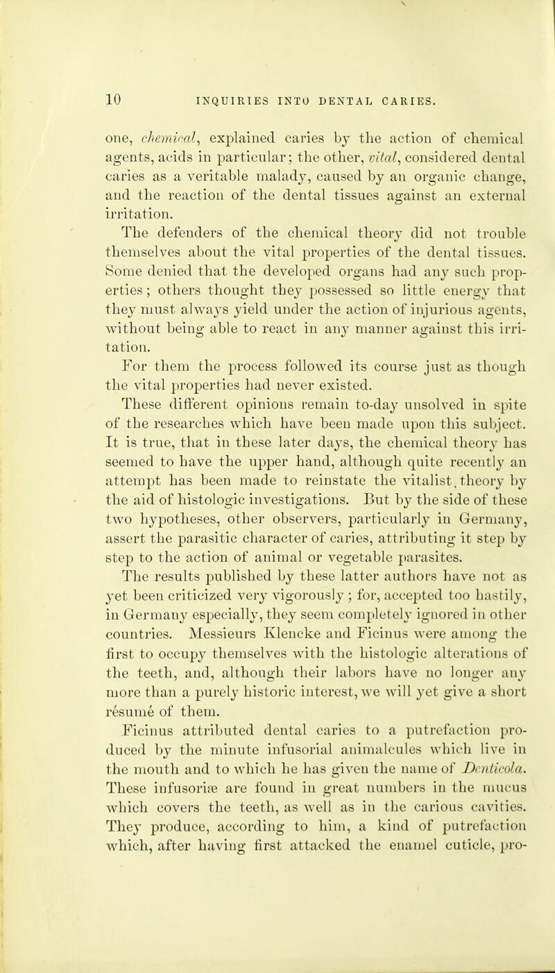 one, chemical, explained caries by the action of chemical agents, acids in particular; the other, vital, considered dental caries as a veritable malady, caused by an organic change, and the reaction of the dental tissues against an external irritation. The defenders of the chemical theory did not trouble themselves about the vital properties of the dental tissues. Some denied that the developed organs had any such prop- erties ; others thought they possessed so little energy that they must always yield under the action of injurious agents, without being able to react in any manner against this irri- tation. For them the process followed its course just as though the vital properties had never existed. These different opinions remain to-day unsolved in spite of the researches which have been made upon this subject. It is true, that in these later days, the chemical theory has seemed to have the upper hand, although quite recently au attempt has been made to reinstate the vitalist.theory by the aid of histologic investigations. But by the side of these two hypotheses, other observers, particularly in Germany, assert the parasitic character of caries, attributing it step by step to the action of animal or vegetable parasites. The results published by these latter authors have not as yet been criticized very vigorously ; for, accepted too hastily, in Germany especially, they seem completely ignored in other countries. Messieurs Klencke and Ficinus were among the first to occupy themselves with the histologic alterations of the teeth, and, although their labors have no longer any more than a purely historic intci'est, we will yet give a short resume of them. Ficinus attributed dental caries to a putrefaction pro- duced by the minute infusorial animalcules which live in the mouth and to which he has given the name of Denticola. These infusorioe are found in great numbers in the mucus which covers the teeth, as well as in the carious cavities. They produce, according to him, a kind of putrefaction which, after having lirst attacked the enamel cuticle, pro-